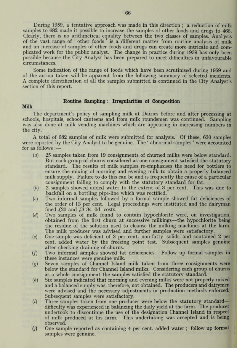 During 1959, a tentative approach was made in this direction ; a reduction of milk samples to 682 made it possible to increase the samples of other foods and drugs to 466. Clearly, there is no arithmetical equality between the two classes of samples. Analysis of the vast range of ' other foods ’ is a different matter from routine analysis of milk and an increase of samples of other foods and drugs can create more intricate and com- plicated work for the public analyst. The change in practice during 1959 has only been possible because the City Analyst has been prepared to meet difficulties in unfavourable circumstances. Some indication of the range of foods which have been scrutinised during 1959 and of the action taken will be apparent from the following summary of selected incidents. A complete identification of all the samples submitted is continued in the City Analyst’s section of this report. Milk Routine Sampling : Irregularities of Composition The department’s policy of sampling milk at Dairies before and after processing at schools, hospitals, school canteens and from milk roundsmen was continued. Sampling was also done at milk vending machines which are appearing in increasing numbers in the city. A total of 682 samples of milk were submitted for analysis. Of these, 630 samples were reported by the City Analyst to be genuine. The ' abnormal samples ’ were accounted for as follows :— (a) (b) (c) (d) (e) if) (g) (A) 0 (/) 25 samples taken from 19 consignments of churned milks were below standard. But each group of churns considered as one consignment satisfied the statutory standard. The results of milk samples re-emphasises the need for bottlers to ensure the mixing of morning and evening milk to obtain a properly balanced milk supply. Failure to do this can be and is frequently the cause of a particular consignment failing to comply with the statutory standard for fat. 2 samples showed added water to the extent of 3 per cent. This was due to backfall on a bottling pipe-line which was rectified. Two informal samples followed by a formal sample showed fat deficiences of the order of 13 per cent. Legal proceedings were instituted and the dairyman fined £20 and £3 3s. Od. costs. Two samples of milk found to contain hypochlorite were, on investigation, obtained from the first churn at successive milkings—the hypochlorite being the residue of the solution used to cleanse the milking machines at the farm. The milk producer was advised and further samples were satisfactory. One sample was deficient of 3 per cent, non-fatty solids and contained 2 per cent, added water by the freezing point test. Subsequent samples genuine after checking draining of churns. Two informal samples showed fat deficiencies. Follow up formal samples in these instances were genuine milk. Seven samples of Channel Island milk taken from three consignments were below the standard for Channel Island milks. Considering each group of chums as a whole consignment the samples satisfied the statutory standard. Six samples indicated that morning and evening milks were not properly mixed and a balanced supply was, therefore, not obtained. The producers and dairymen were advised and the necessary adjustments in production methods enforced. Subsequent samples were satisfactory. Three samples taken from one producer were below the statutory standard— difficulty was experienced in balancing the daily yield at the farm. The producer undertook to discontinue the use of the designation Channel Island in respect of milk produced at his farm. This undertaking was accepted and is being observed. One sample reported as containing 4 per cent, added water ; follow up formal samples were genuine.