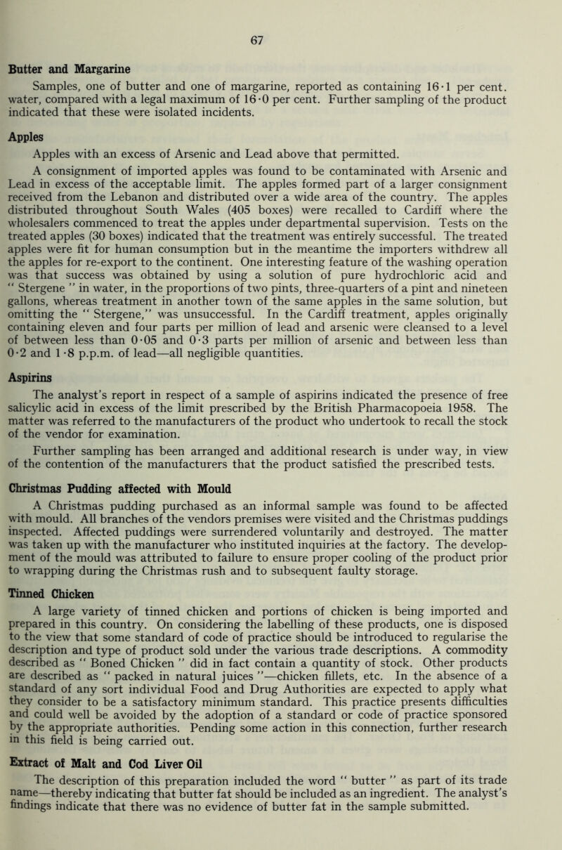 Butter and Margarine Samples, one of butter and one of margarine, reported as containing 16*1 per cent, water, compared with a legal maximum of 16*0 per cent. Further sampling of the product indicated that these were isolated incidents. Apples Apples with an excess of Arsenic and Lead above that permitted. A consignment of imported apples was found to be contaminated with Arsenic and Lead in excess of the acceptable limit. The apples formed part of a larger consignment received from the Lebanon and distributed over a wide area of the country. The apples distributed throughout South Wales (405 boxes) were recalled to Cardiff where the wholesalers commenced to treat the apples under departmental supervision. Tests on the treated apples (30 boxes) indicated that the treatment was entirely successful. The treated apples were fit for human consumption but in the meantime the importers withdrew all the apples for re-export to the continent. One interesting feature of the washing operation was that success was obtained by using a solution of pure hydrochloric acid and “ Stergene ” in water, in the proportions of two pints, three-quarters of a pint and nineteen gallons, whereas treatment in another town of the same apples in the same solution, but omitting the “ Stergene,” was unsuccessful. In the Cardiff treatment, apples originally containing eleven and four parts per million of lead and arsenic were cleansed to a level of between less than 0-05 and 0-3 parts per million of arsenic and between less than 0*2 and 1 -8 p.p.m. of lead—all negligible quantities. Aspirins The analyst’s report in respect of a sample of aspirins indicated the presence of free salicylic acid in excess of the limit prescribed by the British Pharmacopoeia 1958. The matter was referred to the manufacturers of the product who undertook to recall the stock of the vendor for examination. Further sampling has been arranged and additional research is under way, in view of the contention of the manufacturers that the product satisfied the prescribed tests. Christmas Pudding affected with Mould A Christmas pudding purchased as an informal sample was found to be affected with mould. All branches of the vendors premises were visited and the Christmas puddings inspected. Affected puddings were surrendered voluntarily and destroyed. The matter was taken up with the manufacturer who instituted inquiries at the factory. The develop- ment of the mould was attributed to failure to ensure proper cooling of the product prior to wrapping during the Christmas rush and to subsequent faulty storage. Tinned Chicken A large variety of tinned chicken and portions of chicken is being imported and prepared in this country. On considering the labelling of these products, one is disposed to the view that some standard of code of practice should be introduced to regularise the description and type of product sold under the various trade descriptions. A commodity described as ” Boned Chicken ” did in fact contain a quantity of stock. Other products are described as “ packed in natural juices ”—chicken fillets, etc. In the absence of a standard of any sort individual Food and Drug Authorities are expected to apply what they consider to be a satisfactory minimum standard. This practice presents difficulties and could well be avoided by the adoption of a standard or code of practice sponsored by the appropriate authorities. Pending some action in this connection, further research in this field is being carried out. Extract of Malt and Cod Liver Oil The description of this preparation included the word “ butter ” as part of its trade name—thereby indicating that butter fat should be included as an ingredient. The analyst’s findings indicate that there was no evidence of butter fat in the sample submitted.