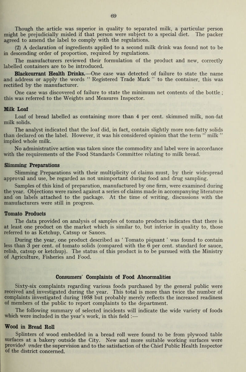 Though the article was superior in quality to separated milk, a particular person might be prejudicially misled if that person were subject to a special diet. The packer agreed to amend the label to comply with the regulations. (2) A declaration of ingredients applied to a second milk drink was found not to be in descending order of proportion, required by regulations. The manufacturers reviewed their formulation of the product and new, correctly labelled containers are to be introduced. Blackcurrant Health Drinks.—One case was detected of failure to state the name and address or apply the words “ Registered Trade Mark ” to the container, this was rectified by the manufacturer. One case was discovered of failure to state the minimum net contents of the bottle ; this was referred to the Weights and Measures Inspector. Milk Loaf Loaf of bread labelled as containing more than 4 per cent, skimmed milk, non-fat milk solids. The analyst indicated that the loaf did, in fact, contain slightly more non-fatty solids than declared on the label. However, it was his considered opinion that the term “ milk ” implied whole milk. No administrative action was taken since the commodity and label were in accordance with the requirements of the Food Standards Committee relating to milk bread. Slimming Preparations Slimming Preparations with their multiplicity of claims must, by their widespread approval and use, be regarded as not unimportant during food and drug sampling. Samples of this kind of preparation, manufactured by one firm, were examined during the year. Objections were raised against a series of claims made in accompanying literature and on labels attached to the package. At the time of writing, discussions with the manufacturers were still in progress. Tomato Products The data provided on analysis of samples of tomato products indicates that there is at least one product on the market which is similar to, but inferior in quality to, those referred to as Ketchup, Catsup or Sauces. During the year, one product described as ‘ Tomato piquant ’ was found to contain less than 3 per cent, of tomato solids (compared with the 6 per cent, standard for sauce, relish, catsup or ketchup). The status of this product is to be pursued with the Ministry of Agriculture, Fisheries and Food. Consumers’ Complaints of Food Abnormalities Sixty-six complaints regarding various foods purchased by the general public were received and investigated during the year. This total is more than twice the number of complaints investigated during 1958 but probably merely reflects the increased readiness of members of the public to report complaints to the department. The following summary of selected incidents will indicate the wide variety of foods which were included in the year’s work, in this field :— Wood in Bread Roll Splinters of wood embedded in a bread roll were found to be from plywood table surfaces at a bakery outside the City. New and more suitable working surfaces were provided under the supervision and to the satisfaction of the Chief Public Health Inspector of the district concerned.