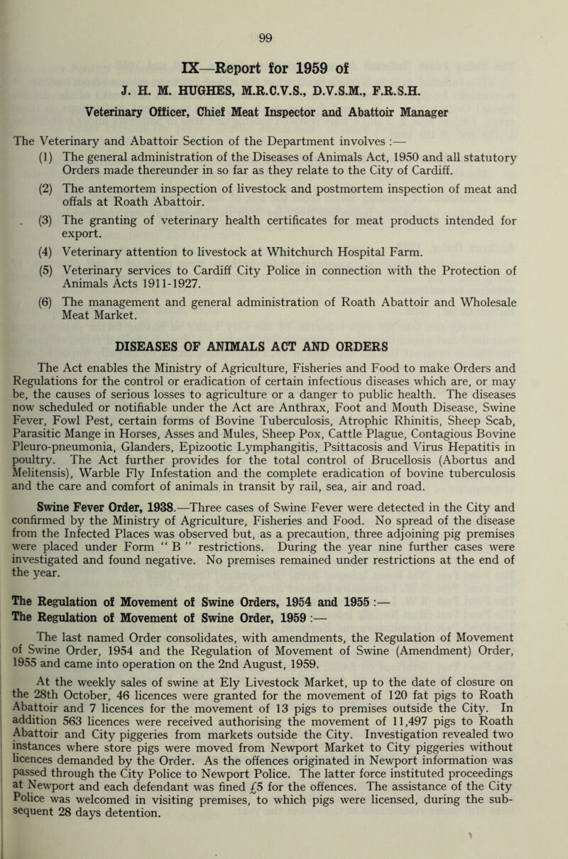 IX—Report for 1959 of J. H. M. HUGHES, M.R.C.V.S., D.V.S.M., F.R.S.H. Veterinary Officer, Chief Meat Inspector and Abattoir Manager The Veterinary and Abattoir Section of the Department involves :—- (1) The general administration of the Diseases of Animals Act, 1950 and all statutory Orders made thereunder in so far as they relate to the City of Cardiff. (2) The antemortem inspection of livestock and postmortem inspection of meat and offals at Roath Abattoir. (3) The granting of veterinary health certificates for meat products intended for export. (4) Veterinary attention to livestock at Whitchurch Hospital Farm. (5) Veterinary services to Cardiff City Police in connection with the Protection of Animals Acts 1911-1927. (6) The management and general administration of Roath Abattoir and Wholesale Meat Market. DISEASES OF ANIMALS ACT AND ORDERS The Act enables the Ministry of Agriculture, Fisheries and Food to make Orders and Regulations for the control or eradication of certain infectious diseases which are, or may be, the causes of serious losses to agriculture or a danger to public health. The diseases now scheduled or notifiable under the Act are Anthrax, Foot and Mouth Disease, Swine Fever, Fowl Pest, certain forms of Bovine Tuberculosis, Atrophic Rhinitis, Sheep Scab, Parasitic Mange in Horses, Asses and Mules, Sheep Pox, Cattle Plague, Contagious Bovine Pleuro-pneumonia, Glanders, Epizootic Lymphangitis, Psittacosis and Virus Hepatitis in poultry. The Act further provides for the total control of Brucellosis (Abortus and Melitensis), Warble Fly Infestation and the complete eradication of bovine tuberculosis and the care and comfort of animals in transit by rail, sea, air and road. Swine Fever Order, 1938.—Three cases of Swine Fever were detected in the City and confirmed by the Ministry of Agriculture, Fisheries and Food. No spread of the disease from the Infected Places was observed but, as a precaution, three adjoining pig premises were placed under Form “ B ” restrictions. During the year nine further cases were investigated and found negative. No premises remained under restrictions at the end of the year. The Regulation of Movement of Swine Orders, 1954 and 1955 :— The Regulation of Movement of Swine Order, 1959 :— The last named Order consolidates, with amendments, the Regulation of Movement of Swine Order, 1954 and the Regulation of Movement of Swine (Amendment) Order, 1955 and came into operation on the 2nd August, 1959. At the weekly sales of swine at Ely Livestock Market, up to the date of closure on the 28th October, 46 licences were granted for the movement of 120 fat pigs to Roath Abattoir and 7 licences for the movement of 13 pigs to premises outside the City. In addition 563 licences were received authorising the movement of 11,497 pigs to Roath Abattoir and City piggeries from markets outside the City. Investigation revealed two instances where store pigs were moved from Newport Market to City piggeries without licences demanded by the Order. As the offences originated in Newport information was passed through the City Police to Newport Police. The latter force instituted proceedings at Newport and each defendant was fined £5 for the offences. The assistance of the City Police was welcomed in visiting premises, to which pigs were licensed, during the sub- sequent 28 days detention. >