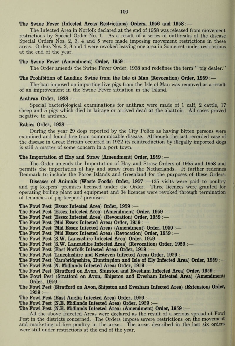 The Swine Fever (Infected Areas Restrictions) Orders, 1956 and 1958:— The Infected Area in Norfolk declared at the end of 1958 was released from movement restrictions by Special Order No. 1. As a result of a series of outbreaks of the disease Special Orders Nos. 2, 3, 4 and 5 were made imposing movement restrictions in these areas. Orders Nos. 2, 3 and 4 were revoked leaving one area in Somerset under restrictions at the end of the year. The Swine Fever (Amendment) Order, 1959 :— The Order amends the Swine Fever Order, 1938 and redefines the term “ pig dealer.” The Prohibition of Landing Swine from the Isle of Man (Revocation) Order, 1959 :— The ban imposed on importing live pigs from the Isle of Man was removed as a result of an improvement in the Swine Fever situation in the Island. Anthrax Order, 1938 :— Special bacteriological examinations for anthrax were made of 1 calf, 2 cattle, 17 sheep and 5 pigs which died in lairage or arrived dead at the abattoir. All cases proved negative to anthrax. Rabies Order, 1938 :— During the year 29 dogs reported by the City Police as having bitten persons were examined and found free from communicable disease. Although the last recorded case of the disease in Great Britain occurred in 1922 its reintroduction by illegally imported dogs is still a matter of some concern in a port town. The Importation of Hay and Straw (Amendment) Order, 1959 :— The Order amends the Importation of Hay and Straw Orders of 1955 and 1958 and permits the importation of hay and straw from the Netherlands. It further redefines Denmark to include the Faroe Islands and Greenland for the purposes of these Orders. Diseases of Animals (Waste Foods) Order, 1957 :—125 visits were paid to poultry and pig keepers’ premises licensed under the Order. Three licences were granted for operating boiling plant and equipment and 34 licences were revoked through termination of tenancies of pig keepers’ premises. The Fowl Pest (Essex Infected Area) Order, 1959 :— The Fowl Pest (Essex Infected Area) (Amendment) Order, 1959 :— The Fowl Pest (Essex Infected Area) (Revocation) Order, 1959 :— The Fowl Pest (Mid Essex Infected Area) Order, 1959 :— The Fowl Pest (Mid Essex Infected Area) (Amendment) Order, 1959 :— The Fowl Pest (Mid Essex Infected Area) (Revocation) Order, 1959 :— The Fowl Pest (S.W. Lancashire Infected Area) Order, 1959 :— The Fowl Pest (S.W. Lancashire Infected Area) (Revocation) Order, 1959 :— The Fowl Pest (East Norfolk Infected Area) Order, 1959 :— The Fowl Pest (Lincolnshire and Kesteven Infected Area) Order, 1959 :— The Fowl Pest (Cambridgeshire, Huntingdon and Isle of Ely Infected Area) Order, 1959 The Fowl Pest (N. Midlands Infected Area) Order, 1959 :— The Fowl Pest (Stratford on Avon, Shipston and Evesham Infected Area) Order, 1959 :— The Fowl Pest (Stratford on Avon, Shipston and Evesham Infected Area) (Amendment) Order, 1959 :— The Fowl Pest (Stratford on Avon, Shipston and Evesham Infected Area) (Extension) Order, 1959 :— The Fowl Pest (East Anglia Infected Area) Order, 1959 :— The Fowl Pest (N.E. Midlands Infected Area) Order, 1959 :— The Fowl Pest (N.E. Midlands Infected Area) (Amendment) Order, 1959 :— All the above Infected Areas were declared as the result of a serious spread of Fowl Pest in the districts concerned. The Orders impose severe restrictions on the movement and marketing of live poultry in the areas. The areas described in the last six orders were still under restrictions at the end of the year.