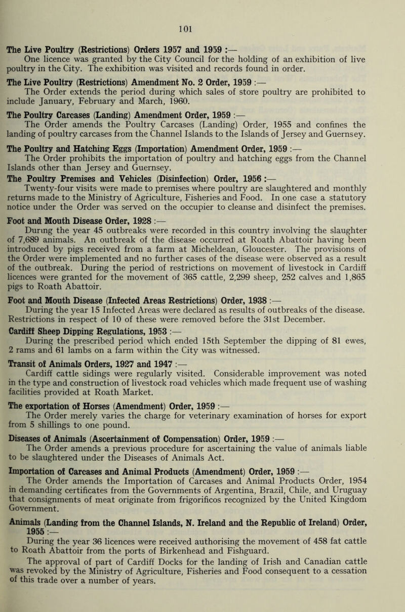 The Live Poultry (Restrictions) Orders 1957 and 1959 :— One licence was granted by the City Council for the holding of an exhibition of live poultry in the City. The exhibition was visited and records found in order. The Live Poultry (Restrictions) Amendment No. 2 Order, 1959 :— The Order extends the period during which sales of store poultry are prohibited to include January, February and March, 1960. The Poultry Carcases (Landing) Amendment Order, 1959 :— The Order amends the Poultry Carcases (Landing) Order, 1955 and confines the landing of poultry carcases from the Channel Islands to the Islands of Jersey and Guernsey. The Poultry and Hatching Eggs (Importation) Amendment Order, 1959 :— The Order prohibits the importation of poultry and hatching eggs from the Channel Islands other than Jersey and Guernsey. The Poultry Premises and Vehicles (Disinfection) Order, 1956 :— Twenty-four visits were made to premises where poultry are slaughtered and monthly returns made to the Ministry of Agriculture, Fisheries and Food. In one case a statutory notice under the Order was served on the occupier to cleanse and disinfect the premises. Foot and Mouth Disease Order, 1928 :— During the year 45 outbreaks were recorded in this country involving the slaughter of 7,689 animals. An outbreak of the disease occurred at Roath Abattoir having been introduced by pigs received from a farm at Micheldean, Gloucester. The provisions of the Order were implemented and no further cases of the disease were observed as a result of the outbreak. During the period of restrictions on movement of livestock in Cardiff licences were granted for the movement of 365 cattle, 2,299 sheep, 252 calves and 1,865 pigs to Roath Abattoir. Foot and Mouth Disease (Infected Areas Restrictions) Order, 1938 :— During the year 15 Infected Areas were declared as results of outbreaks of the disease. Restrictions in respect of 10 of these were removed before the 31st December. Cardiff Sheep Dipping Regulations, 1953 :— During the prescribed period which ended 15th September the dipping of 81 ewes, 2 rams and 61 lambs on a farm within the City was witnessed. Transit of Animals Orders, 1927 and 1947 :— Cardiff cattle sidings were regularly visited. Considerable improvement was noted in the type and construction of livestock road vehicles which made frequent use of washing facilities provided at Roath Market. The exportation of Horses (Amendment) Order, 1959 :— The Order merely varies the charge for veterinary examination of horses for export from 5 shillings to one pound. Diseases of Animals (Ascertainment of Compensation) Order, 1959 :— The Order amends a previous procedure for ascertaining the value of animals liable to be slaughtered under the Diseases of Animals Act. Importation of Carcases and Animal Products (Amendment) Order, 1959 :— The Order amends the Importation of Carcases and Animal Products Order, 1954 in demanding certificates from the Governments of Argentina, Brazil, Chile, and Uruguay that consignments of meat originate from frigorificos recognized by the United Kingdom Government. Animals (Landing from the Channel Islands, N. Ireland and the Republic of Ireland) Order, 1955 :— During the year 36 licences were received authorising the movement of 458 fat cattle to Roath Abattoir from the ports of Birkenhead and Fishguard. The approval of part of Cardiff Docks for the landing of Irish and Canadian cattle was revoked by the Ministry of Agriculture, Fisheries and Food consequent to a cessation of this trade over a number of years.