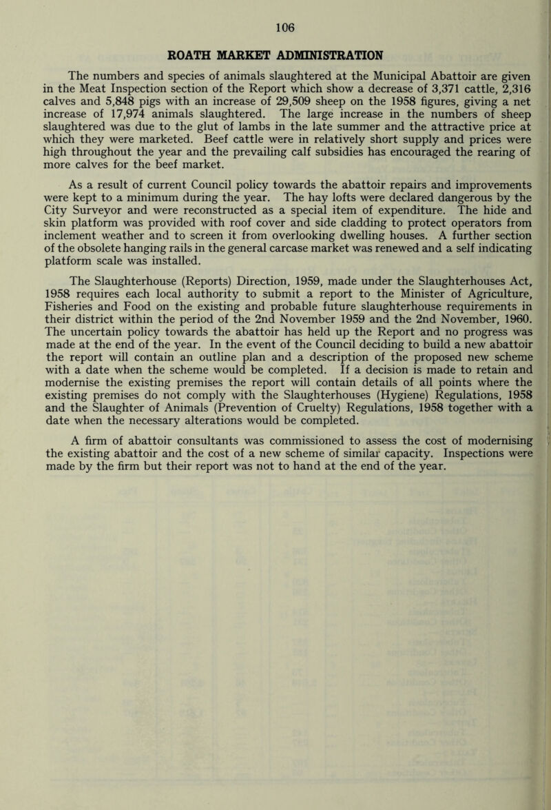 ROATH MARKET ADMINISTRATION The numbers and species of animals slaughtered at the Municipal Abattoir are given in the Meat Inspection section of the Report which show a decrease of 3,371 cattle, 2,316 calves and 5,848 pigs with an increase of 29,509 sheep on the 1958 figures, giving a net increase of 17,974 animals slaughtered. The large increase in the numbers of sheep slaughtered was due to the glut of lambs in the late summer and the attractive price at which they were marketed. Beef cattle were in relatively short supply and prices were high throughout the year and the prevailing calf subsidies has encouraged the rearing of more calves for the beef market. As a result of current Council policy towards the abattoir repairs and improvements were kept to a minimum during the year. The hay lofts were declared dangerous by the City Surveyor and were reconstructed as a special item of expenditure. The hide and skin platform was provided with roof cover and side cladding to protect operators from inclement weather and to screen it from overlooking dwelling houses. A further section of the obsolete hanging rails in the general carcase market was renewed and a self indicating platform scale was installed. The Slaughterhouse (Reports) Direction, 1959, made under the Slaughterhouses Act, 1958 requires each local authority to submit a report to the Minister of Agriculture, Fisheries and Food on the existing and probable future slaughterhouse requirements in their district within the period of the 2nd November 1959 and the 2nd November, 1960. The uncertain policy towards the abattoir has held up the Report and no progress was made at the end of the year. In the event of the Council deciding to build a new abattoir the report will contain an outline plan and a description of the proposed new scheme with a date when the scheme would be completed. If a decision is made to retain and modernise the existing premises the report will contain details of all points where the existing premises do not comply with the Slaughterhouses (Hygiene) Regulations, 1958 and the Slaughter of Animals (Prevention of Cruelty) Regulations, 1958 together with a date when the necessary alterations would be completed. A firm of abattoir consultants was commissioned to assess the cost of modernising the existing abattoir and the cost of a new scheme of similar capacity. Inspections were made by the firm but their report was not to hand at the end of the year.