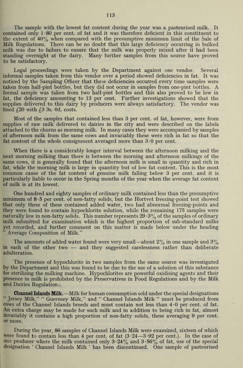 The sample with the lowest fat content during the year was a pasteurised milk. It contained only 1 -80 per cent, of fat and it was therefore deficient in this constituent to the extent of 40% when compared with the presumptive minimum limit of the Sale of Milk Regulations. There can be no doubt that this large deficiency occurring in bulked milk was due to failure to ensure that the milk was properly mixed after it had been standing overnight at the dairy. Many further samples from this source have proved to be satisfactory. Legal proceedings were taken by the Department against one vendor. Several informal samples taken from this vendor over a period showed deficiencies in fat. It was noticed by the Sampling Officer that these deficiencies occurred every time samples were taken from half-pint bottles, but they did not occur in samples from one-pint bottles. A formal sample was taken from two half-pint bottles and this also proved to be low in fat, the deficiency amounting to 13 per cent. Further investigations showed that the supplies delivered to this dairy by producers were always satisfactory. The vendor was fined £20 with £3 3s. Od. costs. Most of the samples that contained less than 3 per cent, of fat, however, were from supplies of raw milk delivered to dairies in the city and were described on the labels attached to the churns as morning milk. In many cases they were accompanied by samples of afternoon milk from the same cows and invariably these were rich in fat so that the fat content of the whole consignment averaged more than 3-0 per cent. When there is a considerably longer interval between the afternoon milking and the next morning milking than there is between the morning and afternoon milkings of the same cows, it is generally found that the afternoon milk is small in quantity and rich in fat, while the morning milk is large in quantity but of low fat content. This is the most common cause of the fat content of genuine milk falling below 3 per cent, and it is particularly liable to occur in the Spring months of the year when the average fat content of milk is at its lowest. One hundred and eighty samples of ordinary milk contained less than the presumptive minimum of 8*5 per cent, of non-fatty solids, but the Hortvet freezing-point test showed that only three of these contained added water, two had abnormal freezing-points and they were found to contain hypochlorite solution, while the remaining 175 samples were naturally low in non-fatty solids. This number represents 29-3% of the samples of ordinary milk submitted for examination which is the highest proportion of sub-standard milks yet recorded, and further comment on this matter is made below under the heading “ Average Composition of Milk.” The amounts of added water found were very small—about 2% in one sample and 3% in each of the other two — and they suggested carelessness rather than deliberate adulteration. The presence of hypochlorite in two samples from the same source was investigated by the Department and this was found to be due to the use of a solution of this substance for sterilising the milking machine. Hypochlorites are powerful oxidising agents and their presence in milk is prohibited by the Preservatives in Food Regulations and by the Milk and Dairies Regulations. Channel Islands Milk.—Milk for human consumption sold under the special designations  Jersey Milk,” “ Guernsey Milk,” and “ Channel Islands Milk ” must be produced from cows of the Channel Islands breeds and must contain not less than 4-0 per cent, of fat. An extra charge may be made for such milk and in addition to being rich in fat, almost invariably it contains a high proportion of non-fatty solids, these averaging 9 per cent, or more. During the year, 86 samples of Channel Islands Milk were examined, sixteen of which were found to contain less than 4 per cent, of fat (3-24—3*92 per cent.). In the case of one producer where the milk contained only 3*24% and 3-56% of fat, use of the special designation ' Channel Islands Milk ' has been discontinued. One sample of pasteurised