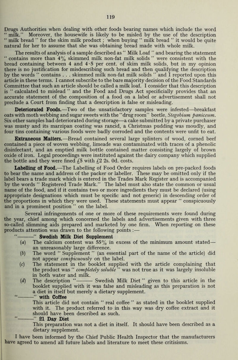Drugs Authorities when dealing with other foods bearing names which include the word “ milk.” Moreover, the housewife is likely to be misled by the use of the description “ milk bread ” for the skim milk product ; when buying “ milk bread ” it would be quite natural for her to assume that she was obtaining bread made with whole milk. The results of analysis of a sample described as “ Milk Loaf ” and bearing the statement “ contains more than 4% skimmed milk non-fat milk solids ” were consistent with the bread containing between 4 and 4*5 per cent, of skim milk solids, but in my opinion there is no justification for misdescribing such bread and then qualifying the description by the words “ contains . . . skimmed milk non-fat milk solids ” and I reported upon this article in these terms. I cannot subscribe to the bare majority decision of the Food Standards Committee that such an article should be called a milk loaf. I consider that this description is “ calculated to mislead ” and the Food and Drugs Act specificially provides that an accurate statement of the composition of a food on a label or advertisement shall not preclude a Court from finding that a description is false or misleading. Deteriorated Foods.—Two of the unsatisfactory samples were infested—breakfast oats with moth webbing and sugar sweets with the “drug room” beetle, Stegobium paniceum. Six other samples had deteriorated during storage—a cake submitted by a private purchaser was musty and its marzipan coating was rancid, a Christmas pudding was moudly, and four tins containing various foods were badly corroded and the contents were unfit to eat. Extraneous Matters.—Bread contained several large splinters of wood, corned beef contained a piece of woven webbing, limeade was contaminated with traces of a phenolic disinfectant, and an emptied milk bottle contained matter consisting largely of brown oxide of iron. Legal proceedings were instituted against the dairy company which supplied the bottle and they were fined £5 with £2 2s. Od. costs. Labelling of Food.—The Labelling of Food Order requires labels on pre-packed foods to bear the name and address of the packer or labeller. These may be omitted only if the label bears a trade mark which is entered in the Trades Mark Register and is accompanied by the words “ Registered Trade Mark.” The label must also state the common or usual name of the food, and if it contains two or more ingredients they must be declared (using appropriate designations which must be specific and not generic) in descending order of the proportions in which they were used. These statements must appear “ conspicuously and in a prominent position ” on the label. Several infringements of one or more of these requirements were found during the year, chief among which concerned the labels and advertisements given with three so-called slimming aids prepared and marketed by one firm. When reporting on these products attention was drawn to the following points :— “ ” Swedish Milk Diet Supplement (a) The calcium content was 55% in excess of the minimum amount stated— an unreasonably large difference. (b) The word “ Supplement ” (an essential part of the name of the article) did not appear conspicuously on the label. (c) The statement in the booklet supplied with the article complaining that the product was “ completely soluble ” was not true as it was largely insoluble in both water and milk. (d) The description “ Swedish Milk Diet ” given to this article in the booklet supplied with it was false and misleading as this preparation is not a diet in itself but merely a dietary supplement.  ” with Coffee This article did not contain “ real coffee ” as stated in the booklet supplied with it. The product referred to in this way was dry coffee extract and it should have been described as such. “ ” 21 Day Diet This preparation was not a diet in itself. It should have been described as a dietary supplement. I have been informed by the Chief Public Health Inspector that the manufacturers have agreed to amend all future labels and literature to meet these critisisms.