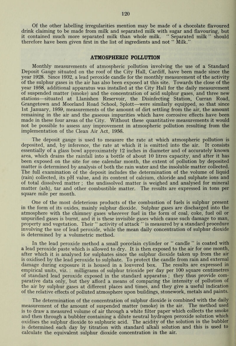 Of the other labelling irregularities mention may be made of a chocolate flavoured drink claiming to be made from milk and separated milk with sugar and flavouring, but it contained much more separated milk than whole milk. “ Separated milk ” should therefore have been given first in the list of ingredients and not “ Milk.” ATMOSPHERIC POLLUTION Monthly measurements of atmospheric pollution involving the use of a Standard Deposit Gauge situated on the roof of the City Hall, Cardiff, have been made since the year 1928. Since 1932, a lead peroxide candle for the monthly measurement of the activity of the sulphur gases in the air has also been exposed at this site. Towards the close of the year 1958, additional apparatus was installed at the City Hall for the daily measurement of suspended matter (smoke) and the concentration of acid sulphur gases, and three new stations—situated at Llanishen Reservoir, the Disinfecting Station, Curran Road, Grangetown and Moorland Road School, Splott—were similarly equipped, so that since 1st January, 1959, measurements of the amount of dirt settling from the air, the amount remaining in the air and the gaseous impurities which have corrosive effects have been made in these four areas of the City. Without these quantitative measurements it would not be possible to assess any improvement in atmospheric pollution resulting from the implementation of the Clean Air Act, 1956. The deposit gauge is used to measure the rate at which atmospheric pollution is deposited, and, by inference, the rate at which it is emitted into the air. It consists essentially of a glass bowl approximately 12 inches in diameter and of accurately known area, which drains the rainfall into a bottle of about 10 litres capacity, and after it has been exposed on the site for one calendar month, the extent of pollution by deposited matter is determined by analysis of both the rain water and the insoluble matter collected. The full examination of the deposit includes the determination of the volume of liquid (rain) collected, its pH value, and its content of calcium, chloride and sulphate ions and of total dissolved matter ; the undissolved matter is weighed and analysed for mineral matter (ash), tar and other combustible matter. The results are expressed in tons per square mile per month. One of the most deleterious products of the combustion of fuels is sulphur present in the form of its oxides, mainly sulphur dioxide. Sulphur gases are discharged into the atmosphere with the chimney gases wherever fuel in the form of coal, coke, fuel oil or unpurified gases is burnt, and it is these invisible gases which cause such damage to man, property and vegetation. Their “ activity of attack ” is measured by a standard procedure involving the use of lead peroxide, while the mean daily concentration of sulphur dioxide is determined by a volumetric method. In the lead peroxide method a small porcelain cylinder or “ candle ” is coated with a lead peroxide paste which is allowed to dry. It is then exposed to the air for one month, after which it is analysed for sulphates since the sulphur dioxide taken up from the air is oxidised by the lead peroxide to sulphate. To protect the candle from rain and external damage during exposure it is housed in a louvered box. The results are expressed in empirical units, viz. : milligrams of sulphur trioxide per day per 100 square centimetres of standard lead peroxide exposed in the standard apparatus ; they thus provide com- parative data only, but they afford a means of comparing the intensity of pollution of the air by sulphur gases at different places and times, and they give a useful indication of the relative effects of polluted atmosphere upon buildings, stonework, metals and paints. The determination of the concentration of sulphur dioxide is combined with the daily measurement of the amount of suspended matter (smoke) in the air. The method used is to draw a measured volume of air through a white filter paper which collects the smoke and then through a bubbler containing a dilute neutral hydrogen peroxide solution which oxidises the sulphur dioxide to sulphuric acid. The acidity of the solution in the bubbler is determined each day by titration with standard alkali solution and this is used to calculate the equivalent sulphur dioxide concentration in the air.
