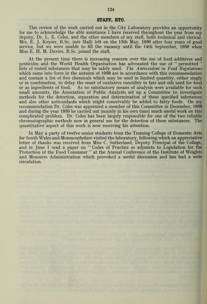STAFF, ETC. This review of the work carried out in the City Laboratory provides an opportunity for me to acknowledge the able assistance I have received throughout the year from my deputy. Dr. L. E. Coles, and the other members of my staff, both technical and clerical. Mrs. E. J. Keyser, B.Sc. (nee Hall) left on the 15th May, 1959 after four years of good service, but we were unable to fill the vacancy until the 14th September, 1959 when Miss E. H. M. Davies, B.Sc. joined the staff. At the present time there is increasing concern over the use of food additives and pesticides and the World Health Organisation has advocated the use of “ permitted ” lists of tested substances that may be safely used. The Antioxident in Food Regulations which came into force in the autumn of 1958 are in accordance with this recommendation and contain a list of five chemicals which may be used in limited quantity, either singly or in combination, to delay the onset of oxidative rancidity in fats and oils used for food or as ingredients of food. As no satisfactory means of analysis were available for such small amounts, the Association of Public Analysts set up a Committee to investigate methods for the detection, separation and determination of these specified substances and also other antioxidants which might conceivably be added to fatty foods. On my recommendation Dr. Coles was appointed a member of this Committee in December, 1958 and during the year 1959 he carried out (mainly in his own time) much useful work on this complicated problem. Dr. Coles has been largely responsible for one of the two reliable chromatographic methods now in general use for the detection of these substances. The quantitative aspect of this work is now receiving his attention. In May a party of twelve senior students from the Training College of Domestic Arts for South Wales and Monmouthshire visited the laboratory, following which an appreciative letter of thanks was received from Miss C. Sutherland, Deputy Principal of the College, and in June I read a paper on “ Codes of Practice as adjuncts to Legislation for the Protection of the Food Consumer ” at the Annual Conference of the Institute of Weights and Measures Administration which provoked a useful discussion and has had a wide circulation.