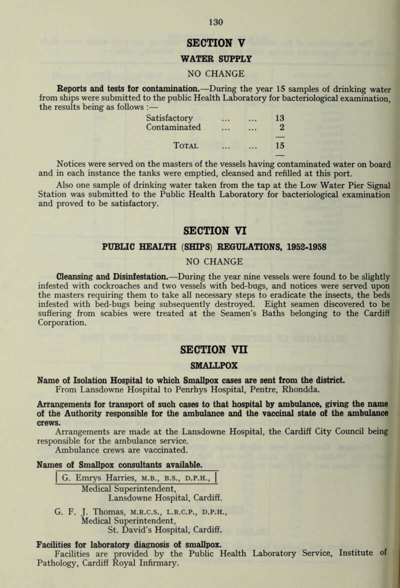 SECTION V WATER SUPPLY NO CHANGE Reports and tests for contamination.—During the year 15 samples of drinking water from ships were submitted to the public Health Laboratory for bacteriological examination, the results being as follows :— Satisfactory 13 Contaminated 2 Total 15 Notices were served on the masters of the vessels having contaminated water on board and in each instance the tanks were emptied, cleansed and refilled at this port. Also one sample of drinking water taken from the tap at the Low Water Pier Signal Station was submitted to the Public Health Laboratory for bacteriological examination and proved to be satisfactory. SECTION VI PUBLIC HEALTH (SHIPS) REGULATIONS, 1952-1958 NO CHANGE Cleansing and Disinfestation.—During the year nine vessels were found to be slightly infested with cockroaches and two vessels with bed-bugs, and notices were served upon the masters requiring them to take all necessary steps to eradicate the insects, the beds infested with bed-bugs being subsequently destroyed. Eight seamen discovered to be suffering from scabies were treated at the Seamen’s Baths belonging to the Cardiff Corporation. SECTION vn SMALLPOX Name of Isolation Hospital to which Smallpox cases are sent from the district. From Lansdowne Hospital to Penrhys Hospital, Pentre, Rhondda. Arrangements for transport of such cases to that hospital by ambulance, giving the name of the Authority responsible for the ambulance and the vaccinal state of the ambulance crews. Arrangements are made at the Lansdowne Hospital, the Cardiff City Council being responsible for the ambulance service. Ambulance crews are vaccinated. Names of Smallpox consultants available. G. Emrys Harries, m.b., b.s., d.p.h., Medical Superintendent, Lansdowne Hospital, Cardiff. G. F. J. Thomas, m.r.c.s., l.r.c.p., d.p.h., Medical Superintendent, St. David’s Hospital, Cardiff. Facilities for laboratory diagnosis of smallpox. Facilities are provided by the Public Health Laboratory Service, Institute of Pathology, Cardiff Royal Infirmary.