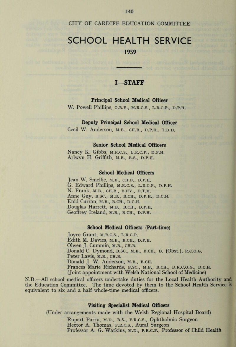 CITY OF CARDIFF EDUCATION COMMITTEE SCHOOL HEALTH SERVICE 1959 I—STAFF Principal School Medical Officer W. Powell Phillips, o.b.e., m.r.c.s., l.r.c.p., d.p.h. Deputy Principal School Medical Officer Cecil W. Anderson, m.b., ch.b., d.p.h., t.d.d. Senior School Medical Officers Nancy K. Gibbs, m.r.c.s., l.r.c.p., d.p.h. Arlwyn H. Griffith, m.b., b.s., d.p.h. School Medical Officers Jean W. Smellie, m.b., ch.b., d.p.h. G. Edward Phillips, m.r.c.s., l.r.c.p., d.p.h. N. Frank, m.b., ch.b., b.hy., d.t.m. Anne Guy, b.sc., m.b., b.ch., d.p.h., d.c.h. Enid Curran, m.b., b.ch., d.c.h. Douglas Harrett, m.b., b.ch., d.p.h. Geoffrey Ireland, m.b., b.ch., d.p.h. School Medical Officers (Part-time) Joyce Grant, m.r.c.s., l.r.c.p. Edith M. Davies, m.b., b.ch., d.p.h. Olwen J. Cummin, m.b., ch.b. Donald C. Dymond, b.sc., m.b., b.ch., d. (Obst.), r.c.o.g. Peter Lavis, m.b., ch.b. Donald J. W. Anderson, m.b., b.ch. Frances Marie Richards, b.sc., m.b., b.ch., d.r.c.o.g., d.c.h. (Joint appointment with Welsh National School of Medicine) N.B.—All school medical officers undertake duties for the Local Health Authority and the Education Committee. The time devoted by them to the School Health Service is equivalent to six and a half whole-time medical officers. Visiting Specialist Medical Officers (Under arrangements made with the Welsh Regional Hospital Board) Rupert Parry, m.d., b.s., f.r.c.s., Ophthalmic Surgeon Hector A. Thomas, f.r.c.s., Aural Surgeon Professor A. G. Watkins, m.d., f.r.c.p., Professor of Child Health