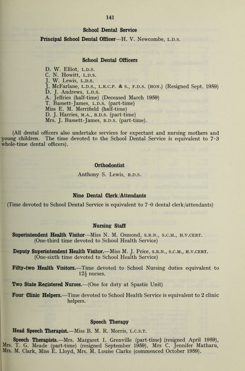 School Dental Service Principal School Dental Officer—H. V. Newcombe, l.d.s. School Dental Officers D. W. Elliot, l.d.s. C. N. Howitt, l.d.s. J. W. Lewis, l.d.s. J. McFarlane, l.d.s., l.r.c.p. & s., f.d.s. (hon.) (Resigned Sept. 1959) D. J. Andrews, l.d.s. A. Jeffries (half-time) (Deceased March 1959) T. Bassett-James, l.d.s. (part-time) Miss E. M. Merrifield (half-time) D. J. Harries, m.a., b.d.s. (part-time) Mrs. J. Bassett-James, b.d.s. (part-time). (All dental officers also undertake services for expectant and nursing mothers and young children. The time devoted to the School Dental Service is equivalent to 7-3 whole-time dental officers). Orthodontist Anthony S. Lewis, b.d.s. Nine Dental Clerk/Attendants (Time devoted to School Dental Service is equivalent to 7-0 dental clerk/attendants) Nursing Staff Superintendent Health Visitor—Miss N. M. Osmond, s.r.n., s.c.m., h.v.cert. (One-third time devoted to School Health Service) Deputy Superintendent Health Visitor.—Miss M. J. Price, s.r.n., s.c.m., h.v.cert. (One-sixth time devoted to School Health Service) Fifty-two Health Visitors.—Time devoted to School Nursing duties equivalent to 12^ nurses. Two State Registered Nurses.—(One for duty at Spastic Unit) Four Clinic Helpers.—Time devoted to School Health Service is equivalent to 2 clinic helpers. Speech Therapy Head Speech Therapist.—Miss B. M. R. Morris, l.c.s.t. Speech Therapists.—Mrs. Margaret I. Grenville (part-time) (resigned April 1959), Mrs. T. G. Meade (part-time) (resigned September 1959), Mrs C. Jennifer Matharu, Mrs. M. Clark, Miss E. Lloyd, Mrs. M. Louise Clarke (commenced October 1959).