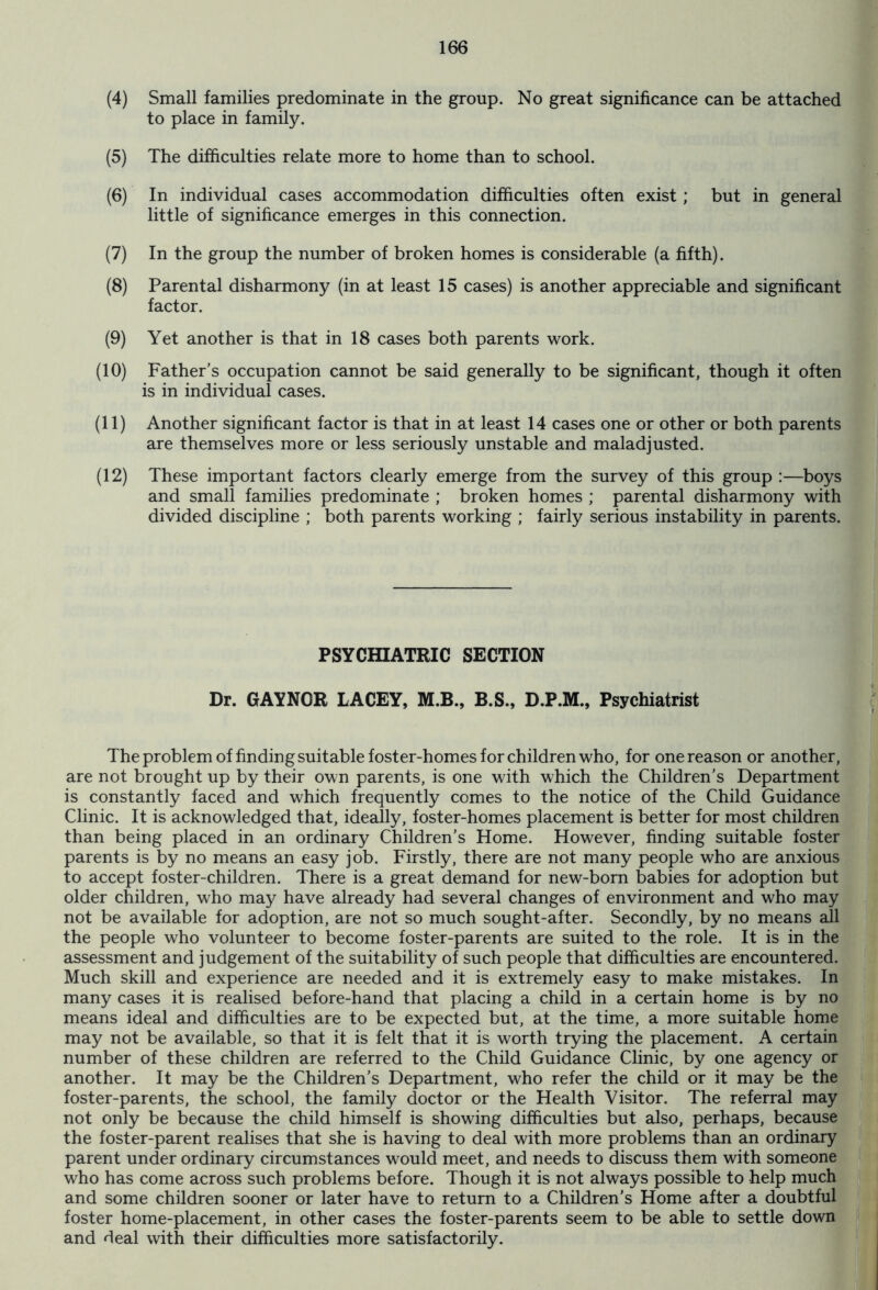 (4) Small families predominate in the group. No great significance can be attached to place in family. (5) The difficulties relate more to home than to school. (6) In individual cases accommodation difficulties often exist; but in general little of significance emerges in this connection. (7) In the group the number of broken homes is considerable (a fifth). (8) Parental disharmony (in at least 15 cases) is another appreciable and significant factor. (9) Yet another is that in 18 cases both parents work. (10) Father’s occupation cannot be said generally to be significant, though it often is in individual cases. (11) Another significant factor is that in at least 14 cases one or other or both parents are themselves more or less seriously unstable and maladjusted. (12) These important factors clearly emerge from the survey of this group :—boys and small families predominate ; broken homes ; parental disharmony with divided discipline ; both parents working ; fairly serious instability in parents. PSYCHIATRIC SECTION Dr. GAYNOR LACEY, M.B., B.S., D.P.M., Psychiatrist The problem of finding suitable foster-homes for children who, for one reason or another, are not brought up by their own parents, is one with which the Children’s Department is constantly faced and which frequently comes to the notice of the Child Guidance Clinic. It is acknowledged that, ideally, foster-homes placement is better for most children than being placed in an ordinary Children’s Home. However, finding suitable foster parents is by no means an easy job. Firstly, there are not many people who are anxious to accept foster-children. There is a great demand for new-born babies for adoption but older children, who may have already had several changes of environment and who may not be available for adoption, are not so much sought-after. Secondly, by no means all the people who volunteer to become foster-parents are suited to the role. It is in the assessment and judgement of the suitability of such people that difficulties are encountered. Much skill and experience are needed and it is extremely easy to make mistakes. In many cases it is realised before-hand that placing a child in a certain home is by no means ideal and difficulties are to be expected but, at the time, a more suitable home may not be available, so that it is felt that it is worth trying the placement. A certain number of these children are referred to the Child Guidance Clinic, by one agency or another. It may be the Children’s Department, who refer the child or it may be the foster-parents, the school, the family doctor or the Health Visitor. The referral may not only be because the child himself is showing difficulties but also, perhaps, because the foster-parent realises that she is having to deal with more problems than an ordinary parent under ordinary circumstances would meet, and needs to discuss them with someone who has come across such problems before. Though it is not always possible to help much and some children sooner or later have to return to a Children’s Home after a doubtful foster home-placement, in other cases the foster-parents seem to be able to settle down and deal with their difficulties more satisfactorily.