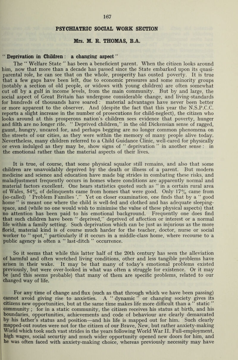 PSYCHIATRIC SOCIAL WORK SECTION Mrs. M. R. THOMAS, B.A.  Deprivation in Children : a changing aspect ” The “ Welfare State ” has been a beneficient parent. When the citizen looks around him, now that more than a decade has passed since the State embarked upon its quasi- parental role, he can see that on the whole, prosperity has ousted poverty. It is true that a few gaps have been left, due to economic pressures and some minority groups (notably a section of old people, or widows with young children) are often somewhat cut off by a gulf in income levels, from the main community. But by and large, the social aspect of Great Britain has undergone considerable change, and living-standards for hundreds of thousands have soared : material advantages have never been better or more apparent to the observer. And (despite the fact that this year the N.S.P.C.C. reports a slight increase in the number of prosecutions for child-neglect), the citizen who looks around at this prosperous nation’s children sees evidence that poverty, hunger and filth are no longer rife. “ Deprived children,” in the old Dickensian sense of ragged, gaunt, hungry, uncared for, and perhaps begging are no longer common phenomena on the streets of our cities, as they were within the memory of many people alive today. Nevertheless, many children referred to a Child Guidance Clinic, well-cared for physically or even indulged as they may be, show signs of “ deprivation ” in another sense : in the emotional rather than the material aspects of their lives. It is true, of course, that some physical squalor still remains, and also that some children are unavoidably deprived by the death or illness of a parent. But modern medicine and science and education have made big strides in combating these risks, and maladjustment frequently occurs in homes where conditions are apparently normal and material factors excellent. One hears statistics quoted such as “in a certain rural area of Wales, 54% of delinquents came from homes that were good. Only 17% came from (so-called) ‘ Problem Families Yet on closer examination, one finds that by a “ good home ” is meant one where the child is well-fed and clothed and has adequate sleeping- space, and (while no one would wish to minimise the value of these physical aspects) that no attention has been paid to his emotional background. Frequently one does find that such children have been “ deprived,” deprived of affection or interest or a normal life within a family setting. Such deprivation which can be just as injurious as the more florid, material kind is of course much harder for the teacher, doctor, nurse or social worker to “ spot,” particularly if it occurs in a middle-class home, where recourse to a public agency is often a “ last-ditch ” occurrence. So it seems that while this latter half of the 20th century has seen the alleviation of harmful and often wretched living conditions, other and less tangible problems have arisen in their wake. It may be that many of today’s emotional problems existed previously, but were over-looked in what was often a struggle for existence. Or it may be (and this seems probable) that many of them are specific problems, related to our changed way of life. For any time of change and flux (such as that through which we have been passing) cannot avoid giving rise to anxieties. A “ dynamic ” or changing society gives its citizens new opportunities, but at the same time makes life more difficult than a “ static ” community ; for in a static community, the citizen receives his status at birth, and his boundaries, opportunities, achievements and code of behaviour are clearly demarcated by his father’s status and position—and his life is mapped out for him. Such clearly mapped-out routes were not for the citizen of our Brave, New, but rather anxiety-making World which took such vast strides in the years following World War II. Full-employment, high wages, social securtiy and much wider opportunity opened new doors for him, and he was often faced with anxiety-making choice, whereas previously necessity may have