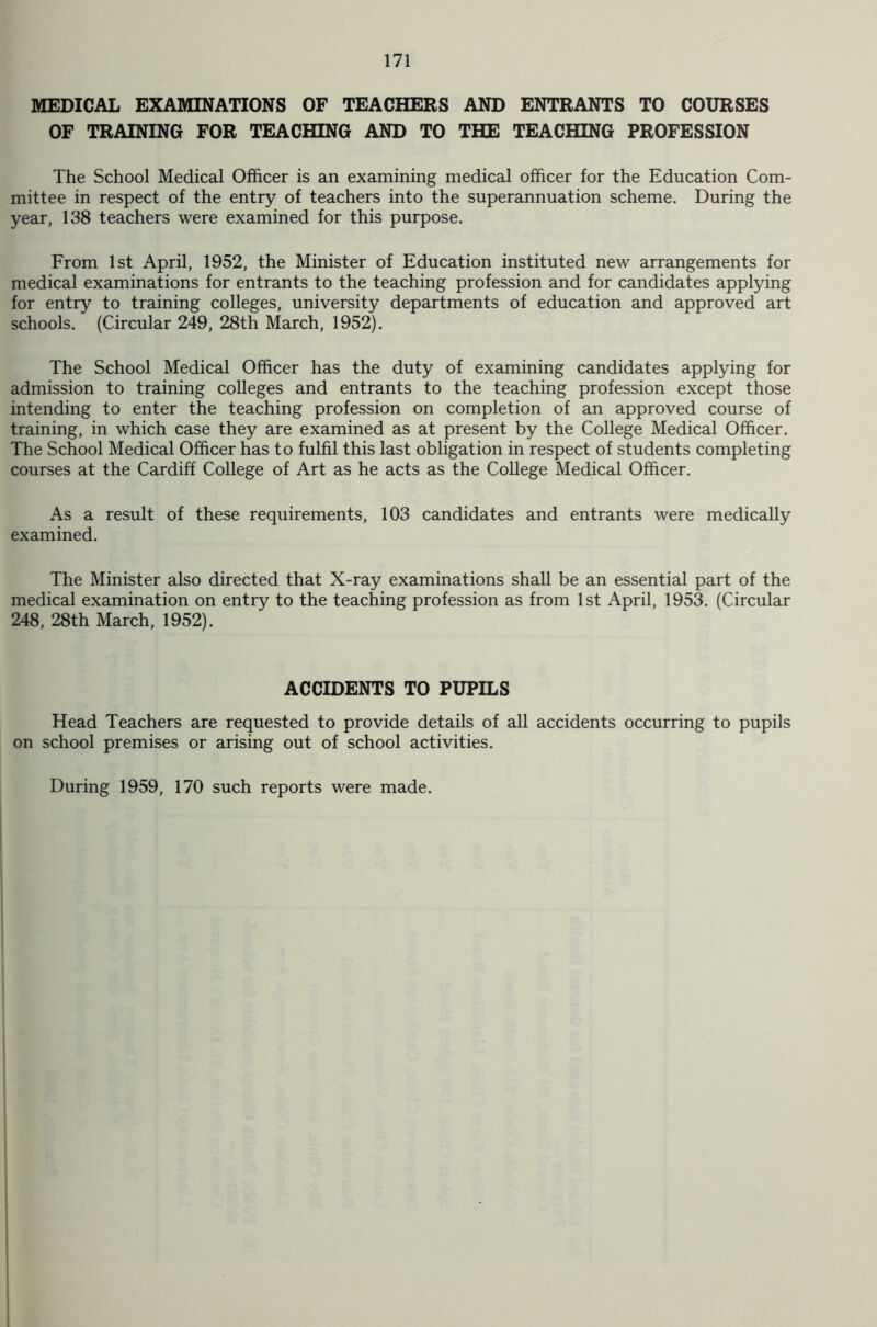 MEDICAL EXAMINATIONS OF TEACHERS AND ENTRANTS TO COURSES OF TRAINING FOR TEACHING AND TO THE TEACHING PROFESSION The School Medical Officer is an examining medical officer for the Education Com- mittee in respect of the entry of teachers into the superannuation scheme. During the year, 138 teachers were examined for this purpose. From 1st April, 1952, the Minister of Education instituted new arrangements for medical examinations for entrants to the teaching profession and for candidates applying for entry to training colleges, university departments of education and approved art schools. (Circular 249, 28th March, 1952). The School Medical Officer has the duty of examining candidates applying for admission to training colleges and entrants to the teaching profession except those intending to enter the teaching profession on completion of an approved course of training, in which case they are examined as at present by the College Medical Officer. The School Medical Officer has to fulfil this last obligation in respect of students completing courses at the Cardiff College of Art as he acts as the College Medical Officer. As a result of these requirements, 103 candidates and entrants were medically examined. The Minister also directed that X-ray examinations shall be an essential part of the medical examination on entry to the teaching profession as from 1st April, 1953. (Circular 248, 28th March, 1952). ACCIDENTS TO PUPILS Head Teachers are requested to provide details of all accidents occurring to pupils on school premises or arising out of school activities. During 1959, 170 such reports were made.