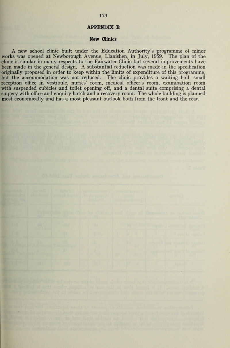 APPENDIX B New Clinics A new school clinic built under the Education Authority’s programme of minor works was opened at Newborough Avenue, Llanishen, in July, 1959. The plan of the clinic is similar in many respects to the Fairwater Clinic but several improvements have been made in the general design. A substantial reduction was made in the specification originally proposed in order to keep within the limits of expenditure of this programme, but the accommodation was not reduced. The clinic provides a waiting hall, small reception office in vestibule, nurses’ room, medical officer’s room, examination room with suspended cubicles and toilet opening off, and a dental suite comprising a dental surgery with office and enquiry hatch and a recovery room. The whole building is planned most economically and has a most pleasant outlook both from the front and the rear.