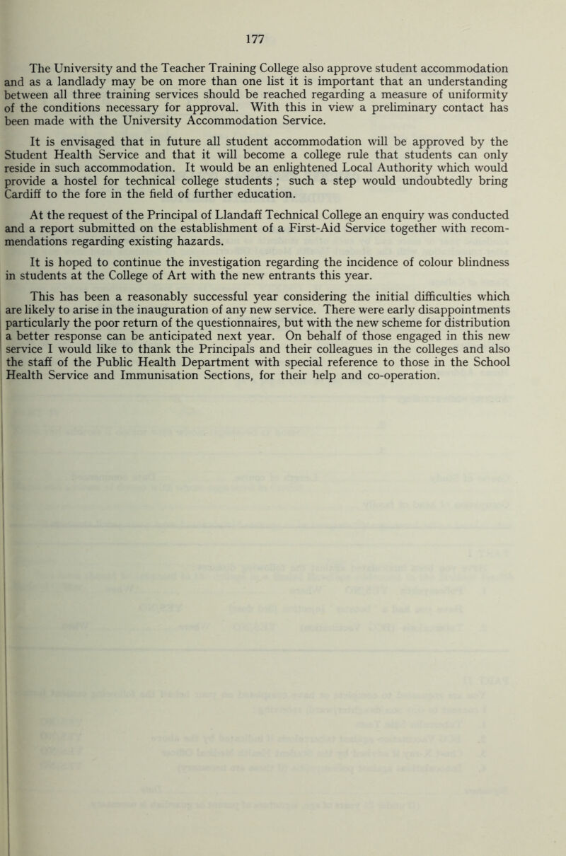The University and the Teacher Training College also approve student accommodation and as a landlady may be on more than one list it is important that an understanding between all three training services should be reached regarding a measure of uniformity of the conditions necessary for approval. With this in view a preliminary contact has been made with the University Accommodation Service. It is envisaged that in future all student accommodation will be approved by the Student Health Service and that it will become a college rule that students can only reside in such accommodation. It would be an enlightened Local Authority which would provide a hostel for technical college students ; such a step would undoubtedly bring Cardiff to the fore in the field of further education. At the request of the Principal of Llandaff Technical College an enquiry was conducted and a report submitted on the establishment of a First-Aid Service together with recom- mendations regarding existing hazards. It is hoped to continue the investigation regarding the incidence of colour blindness in students at the College of Art with the new entrants this year. This has been a reasonably successful year considering the initial difficulties which are likely to arise in the inauguration of any new service. There were early disappointments particularly the poor return of the questionnaires, but with the new scheme for distribution a better response can be anticipated next year. On behalf of those engaged in this new service I would like to thank the Principals and their colleagues in the colleges and also the staff of the Public Health Department with special reference to those in the School Health Service and Immunisation Sections, for their help and co-operation.