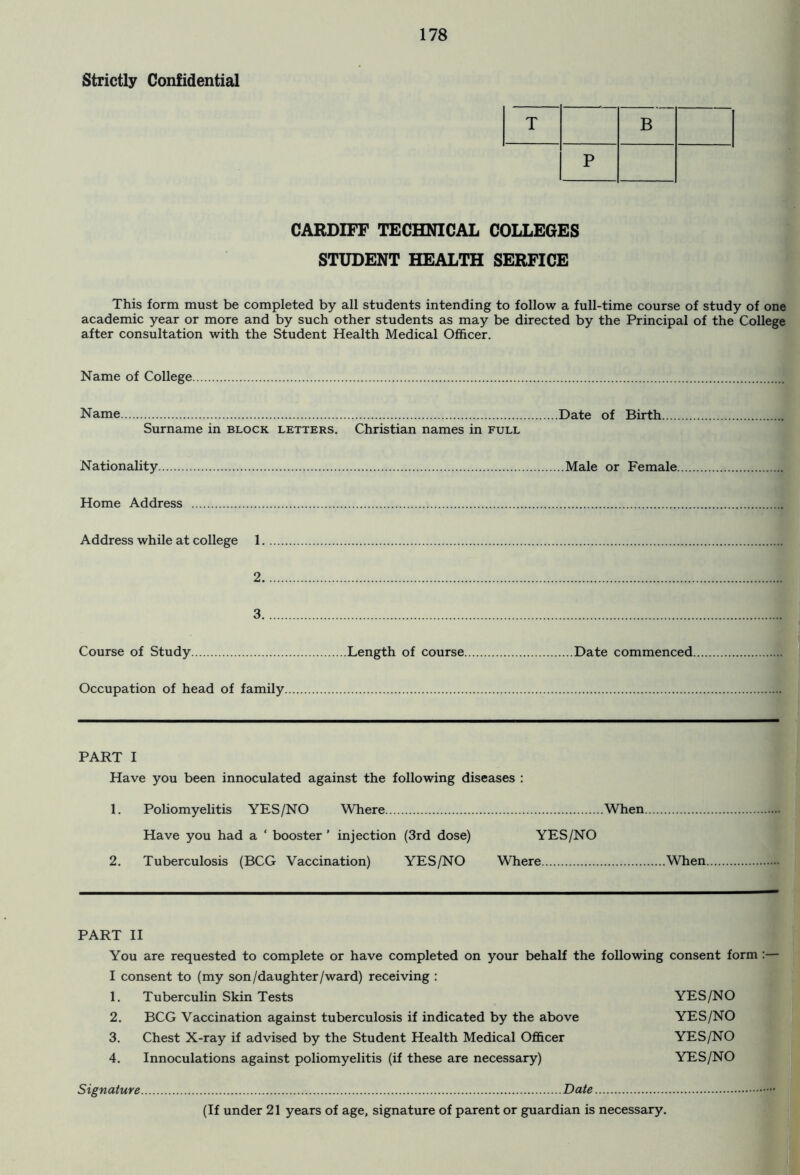 Strictly Confidential T B P CARDIFF TECHNICAL COLLEGES STUDENT HEALTH SERFICE This form must be completed by all students intending to follow a full-time course of study of one academic year or more and by such other students as may be directed by the Principal of the College after consultation with the Student Health Medical Officer. Name of College Name Date of Birth Surname in block letters. Christian names in full Nationality Male or Female Home Address Address while at college 1 ..id....* 2 3 Course of Study Length of course. Occupation of head of family Date commenced. PART I Have you been innoculated against the following diseases : 1. Poliomyelitis YES/NO Where When Have you had a ‘ booster ’ injection (3rd dose) YES/NO 2. Tuberculosis (BCG Vaccination) YES/NO Where Wben. PART II You are requested to complete or have completed on your behalf the following consent form :— I consent to (my son/daughter/ward) receiving : 1. Tuberculin Skin Tests YES/NO 2. BCG Vaccination against tuberculosis if indicated by the above YES/NO 3. Chest X-ray if advised by the Student Health Medical Officer YES/NO 4. Innoculations against poliomyelitis (if these are necessary) YES/NO Date (If under 21 years of age, signature of parent or guardian is necessary. Signature.