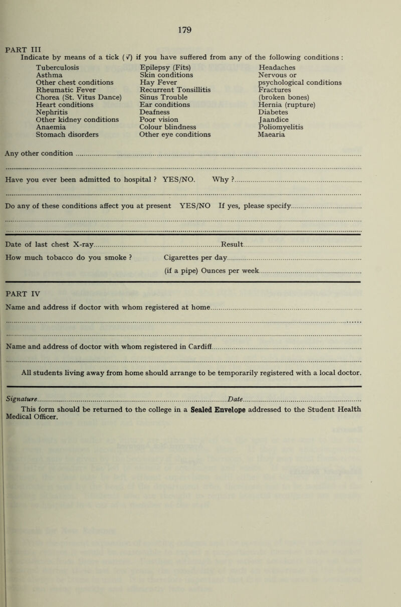 PART III Indicate by means of a tick (V) if you have suffered from any of the following conditions : Tuberculosis Asthma Other chest conditions Rheumatic Fever Chorea (St. Vitus Dance) Heart conditions Nephritis Other kidney conditions Anaemia Stomach disorders Epilepsy (Fits) Skin conditions Hay Fever Recurrent Tonsillitis Sinus Trouble Ear conditions Deafness Poor vision Colour blindness Other eye conditions Headaches Nervous or psychological conditions Fractures (broken bones) Hernia (rupture) Diabetes J aandice Poliomyelitis Maearia Any other condition Have you ever been admitted to hospital ? YES/NO. Why ? Do any of these conditions affect you at present YES/NO If yes, please specify. Date of last chest X-ray Result How much tobacco do you smoke ? Cigarettes per day (if a pipe) Ounces per week. PART IV Name and address if doctor with whom registered at home Name and address of doctor with whom registered in Cardiff. All students living away from home should arrange to be temporarily registered with a local doctor. Signature Date This form should be returned to the college in a Sealed Envelope addressed to the Student Health Medical Officer.