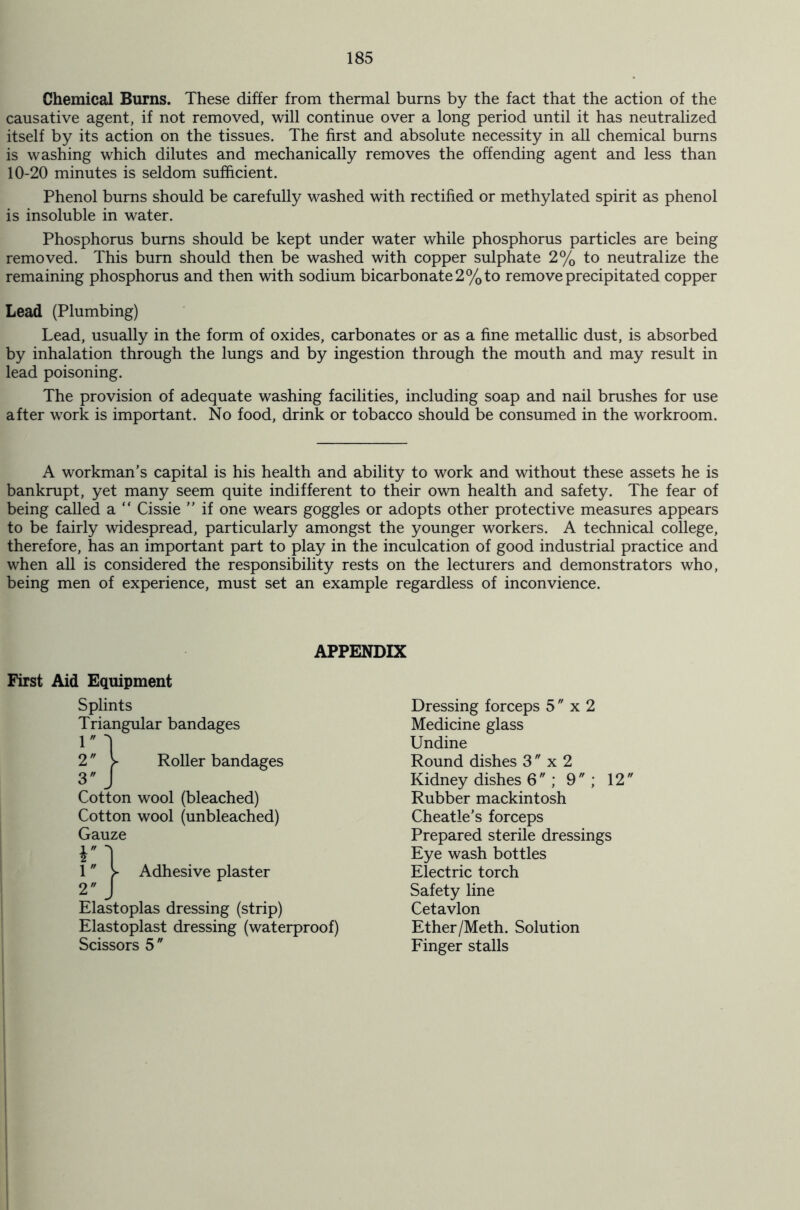 Chemical Burns. These differ from thermal burns by the fact that the action of the causative agent, if not removed, will continue over a long period until it has neutralized itself by its action on the tissues. The first and absolute necessity in all chemical burns is washing which dilutes and mechanically removes the offending agent and less than 10-20 minutes is seldom sufficient. Phenol burns should be carefully washed with rectified or methylated spirit as phenol is insoluble in water. Phosphorus burns should be kept under water while phosphorus particles are being removed. This burn should then be washed with copper sulphate 2% to neutralize the remaining phosphorus and then with sodium bicarbonate 2% to remove precipitated copper Lead (Plumbing) Lead, usually in the form of oxides, carbonates or as a fine metallic dust, is absorbed by inhalation through the lungs and by ingestion through the mouth and may result in lead poisoning. The provision of adequate washing facilities, including soap and nail brushes for use after work is important. No food, drink or tobacco should be consumed in the workroom. A workman’s capital is his health and ability to work and without these assets he is bankrupt, yet many seem quite indifferent to their own health and safety. The fear of being called a “ Cissie ” if one wears goggles or adopts other protective measures appears to be fairly widespread, particularly amongst the younger workers. A technical college, therefore, has an important part to play in the inculcation of good industrial practice and when all is considered the responsibility rests on the lecturers and demonstrators who, being men of experience, must set an example regardless of inconvience. APPENDIX First Aid Equipment Splints Triangular bandages 1 2 3 Roller bandages Cotton wool (bleached) Cotton wool (unbleached) Gauze v i 1 > Adhesive plaster 2 J Elastoplas dressing (strip) Elastoplast dressing (waterproof) Scissors 5 Dressing forceps 5  x 2 Medicine glass Undine Round dishes 3  x 2 Kidney dishes 6; 9; 12 Rubber mackintosh Cheatle’s forceps Prepared sterile dressings Eye wash bottles Electric torch Safety line Cetavlon Ether/Meth. Solution Finger stalls