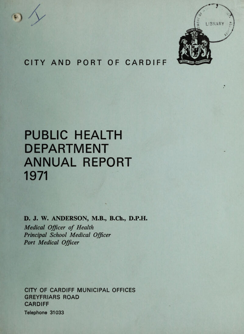 PUBLIC HEALTH DEPARTMENT ANNUAL REPORT 1971 D. J. W. ANDERSON, M.B., B.Ch., D.P.H. Medical Officer of Health Principal School Medical Officer Port Medical Officer CITY OF CARDIFF MUNICIPAL OFFICES GREYFRIARS ROAD CARDIFF