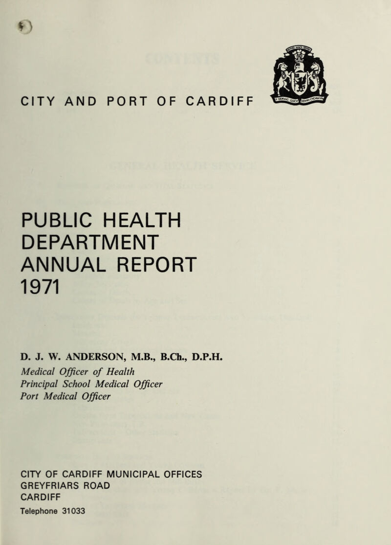 CITY AND PORT OF CARDIFF PUBLIC HEALTH DEPARTMENT ANNUAL REPORT 1971 D. J. W. ANDERSON, M.B., B.Ch., D.P.H. Medical Officer of Health Principal School Medical Officer Port Medical Officer CITY OF CARDIFF MUNICIPAL OFFICES GREYFRIARS ROAD CARDIFF