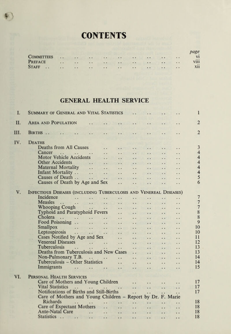 CONTENTS page Committees vi Preface viii Staff xii GENERAL HEALTH SERVICE I. Summary of General and Vital Statistics 1 II. Area and Population 2 III. Births 2 IV. Deaths Deaths from All Causes .. .. .. .. .. .. 3 Cancer .. .. .. .. .. .. .. .. .. 4 Motor Vehicle Accidents .. .. .. .. .. .. 4 Other Accidents .. .. .. .. .. .. .. 4 Maternal Mortality .. .. .. .. .. .. .. 4 Infant Mortality .. .. .. .. .. .. .. .. 4 Causes of Death .. .. .. .. .. .. .. .. 5 Causes of Death by Age and Sex .. .. .. .. .. 6 V. Infectious Diseases (including Tuberculosis and Venereal Diseases) Incidence .. .. .. .. .. .. .. .. 7 Measles .. .. .. .. .. .. .. .. .. 7 Whooping Cough .. .. .. .. .. .. .. 7 Typhoid and Paratyphoid Fevers .. .. .. .. .. 8 Cholera 8 Food Poisoning 9 Smallpox .. .. .. .. .. .. .. .. 10 Leptospirosis .. .. .. .. .. .. .. .. 10 Cases Notified by Age and Sex 11 Venereal Diseases .. .. .. .. .. .. .. 12 Tuberculosis .. .. .. .. .. .. .. .. 13 Deaths from Tuberculosis and New Cases .. .. .. .. 13 Non-Pulmonary T.B. .. .. .. .. .. .. .. 14 Tuberculosis - Other Statistics 14 Immigrants .. .. .. .. .. .. .. .. 15 VI. Personal Health Services Care of Mothers and Young Children .. .. .. .. 17 Vital Statistics .. .. .. .. .. .. .. .. 17 Notifications of Births and Still-Births .. .. .. .. 17 Care of Mothers and Young Children - Report by Dr. F. Marie Richards 18 Care of Expectant Mothers .. .. .. .. .. ., 18 Ante-Natal Care .. .. .. .. .. .. .. 18 Statistics .. .. .. .. .. .. .. .. .. 18