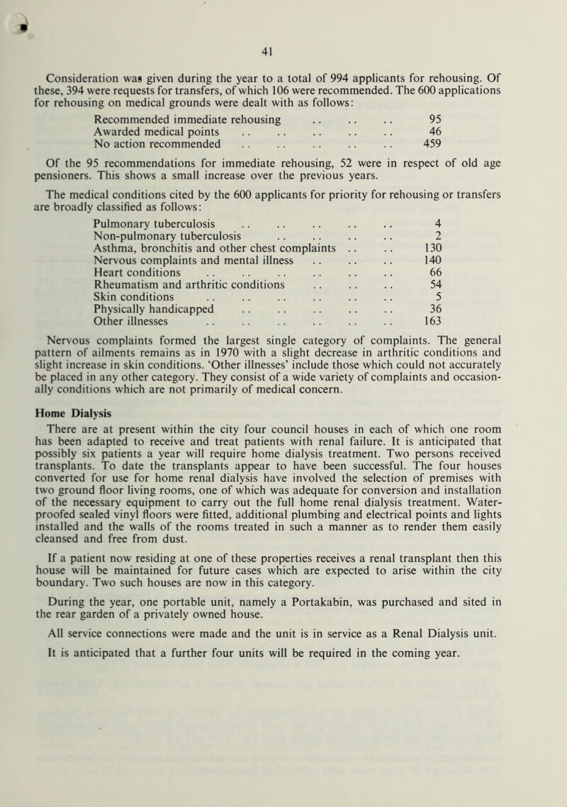Consideration was given during the year to a total of 994 applicants for rehousing. Of these, 394 were requests for transfers, of which 106 were recommended. The 600 applications for rehousing on medical grounds were dealt with as follows: Recommended immediate rehousing .. .. .. 95 Awarded medical points .. .. .. .. .. 46 No action recommended .. .. .. 459 Of the 95 recommendations for immediate rehousing, 52 were in respect of old age pensioners. This shows a small increase over the previous years. The medical conditions cited by the 600 applicants for priority for rehousing or transfers are broadly classified as follows: Pulmonary tuberculosis .. .. .. .. .. 4 Non-pulmonary tuberculosis .. .. .. .. 2 Asthma, bronchitis and other chest complaints .. .. 130 Nervous complaints and mental illness .. .. .. 140 Heart conditions .. .. .. .. .. .. 66 Rheumatism and arthritic conditions .. .. .. 54 Skin conditions .. .. .. .. .. .. 5 Physically handicapped .. .. .. .. .. 36 Other illnesses .. .. .. .. .. 163 Nervous complaints formed the largest single category of complaints. The general pattern of ailments remains as in 1970 with a slight decrease in arthritic conditions and slight increase in skin conditions. ‘Other illnesses’ include those which could not accurately be placed in any other category. They consist of a wide variety of complaints and occasion- ally conditions which are not primarily of medical concern. Home Dialysis There are at present within the city four council houses in each of which one room has been adapted to receive and treat patients with renal failure. It is anticipated that possibly six patients a year will require home dialysis treatment. Two persons received transplants. To date the transplants appear to have been successful. The four houses converted for use for home renal dialysis have involved the selection of premises with two ground floor living rooms, one of which was adequate for conversion and installation of the necessary equipment to carry out the full home renal dialysis treatment. Water- proofed sealed vinyl floors were fitted, additional plumbing and electrical points and lights installed and the walls of the rooms treated in such a manner as to render them easily cleansed and free from dust. If a patient now residing at one of these properties receives a renal transplant then this house will be maintained for future cases which are expected to arise within the city boundary. Two such houses are now in this category. During the year, one portable unit, namely a Portakabin, was purchased and sited in the rear garden of a privately owned house. All service connections were made and the unit is in service as a Renal Dialysis unit. It is anticipated that a further four units will be required in the coming year.