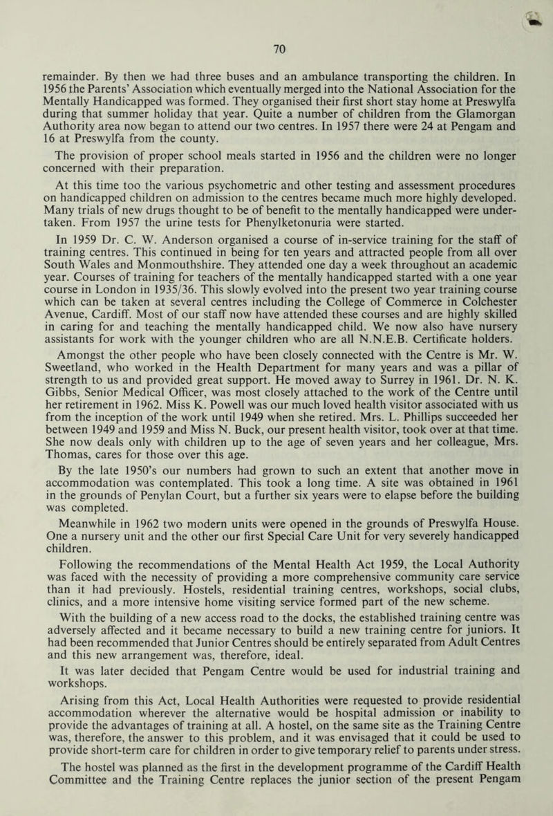 remainder. By then we had three buses and an ambulance transporting the children. In 1956 the Parents’ Association which eventually merged into the National Association for the Mentally Handicapped was formed. They organised their first short stay home at Preswylfa during that summer holiday that year. Quite a number of children from the Glamorgan Authority area now began to attend our two centres. In 1957 there were 24 at Pengam and 16 at Preswylfa from the county. The provision of proper school meals started in 1956 and the children were no longer concerned with their preparation. At this time too the various psychometric and other testing and assessment procedures on handicapped children on admission to the centres became much more highly developed. Many trials of new drugs thought to be of benefit to the mentally handicapped were under- taken. From 1957 the urine tests for Phenylketonuria were started. In 1959 Dr. C. W. Anderson organised a course of in-service training for the staff of training centres. This continued in being for ten years and attracted people from all over South Wales and Monmouthshire. They attended one day a week throughout an academic year. Courses of training for teachers of the mentally handicapped started with a one year course in London in 1935/36. This slowly evolved into the present two year training course which can be taken at several centres including the College of Commerce in Colchester Avenue, Cardiff. Most of our staff now have attended these courses and are highly skilled in caring for and teaching the mentally handicapped child. We now also have nursery assistants for work with the younger children who are all N.N.E.B. Certificate holders. Amongst the other people who have been closely connected with the Centre is Mr. W. Sweetland, who worked in the Health Department for many years and was a pillar of strength to us and provided great support. He moved away to Surrey in 1961. Dr. N. K. Gibbs, Senior Medical Officer, was most closely attached to the work of the Centre until her retirement in 1962. Miss K. Powell was our much loved health visitor associated with us from the inception of the work until 1949 when she retired. Mrs. L. Phillips succeeded her between 1949 and 1959 and Miss N. Buck, our present health visitor, took over at that time. She now deals only with children up to the age of seven years and her colleague, Mrs. Thomas, cares for those over this age. By the late 1950’s our numbers had grown to such an extent that another move in accommodation was contemplated. This took a long time. A site was obtained in 1961 in the grounds of Penylan Court, but a further six years were to elapse before the building was completed. Meanwhile in 1962 two modern units were opened in the grounds of Preswylfa House. One a nursery unit and the other our first Special Care Unit for very severely handicapped children. Following the recommendations of the Mental Health Act 1959, the Local Authority was faced with the necessity of providing a more comprehensive community care service than it had previously. Hostels, residential training centres, workshops, social clubs, clinics, and a more intensive home visiting service formed part of the new scheme. With the building of a new access road to the docks, the established training centre was adversely affected and it became necessary to build a new training centre for juniors. It had been recommended that Junior Centres should be entirely separated from Adult Centres and this new arrangement was, therefore, ideal. It was later decided that Pengam Centre would be used for industrial training and workshops. Arising from this Act, Local Health Authorities were requested to provide residential accommodation wherever the alternative would be hospital admission or inability to provide the advantages of training at all. A hostel, on the same site as the Training Centre was, therefore, the answer to this problem, and it was envisaged that it could be used to provide short-term care for children in order to give temporary relief to parents under stress. The hostel was planned as the first in the development programme of the Cardiff Health Committee and the Training Centre replaces the junior section of the present Pengam