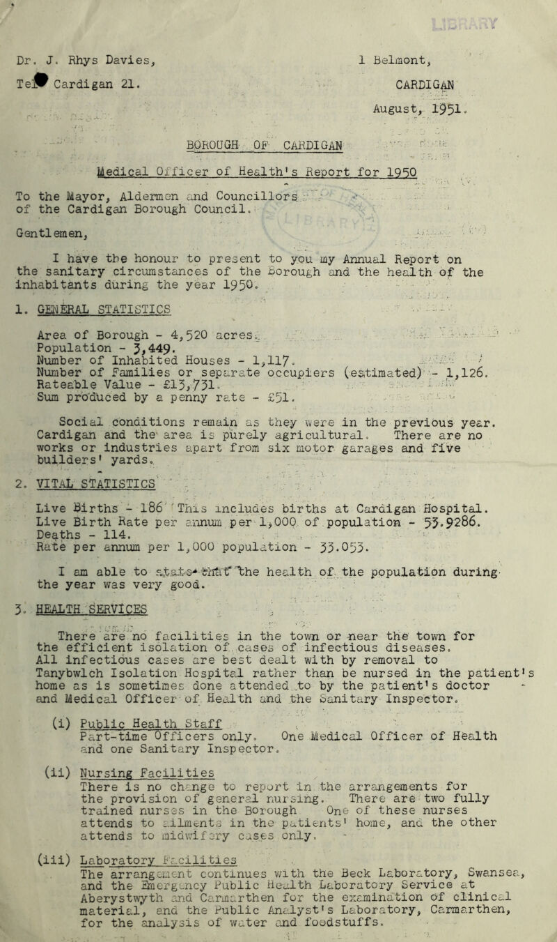 Dr. J. Rhys Davies, Te^ Cardigan 21. 1 Belmont, CARDIGAN August, 1951. BOROUGH OF CARDIGAN Medical Officer of Health's Report for 1950 To the Mayor, Aldermen and Councillors of the Cardigan Borough Council.' . .< •. J. Gentlemen, I have the honour to present to you my Annual Report on the sanitary circumstances of the Borough and the health of the inhabitants during the year 1950° * • ’ * .  * 1. GENERAL STATISTICS ! - •••-• • Area of Borough - 4,520 acres.,. .... -.a. • 1 • - •! ■ Population - 5,449. Number of Inhabited Houses - 1,117. • LdB Number of Families or separate occupiers (estimated) - 1,126. Rateable Value - £13,731. ■ Sum produced by a penny rate - £51. u !. - Social conditions remain as they were in the previous year. Cardigan and the' area is purely agricultural. There are no works or industries apart from six motor garages and five builders’ yards.. 2. VITAL STATISTICS ‘ , Live Births - 186 'This includes births at Cardigan Hospital. Live Birth Rate per annum per 1^000 of population - 53.9286. Deaths - 114. Rate per annum per 1,000 population - 33-053. I am able to a,t&-1>a* t' the health of the population during' the year was very good. ' ' .... .. e : -•} \ 3. HEALTH SERVICES ; V There are no facilities in the town or -near the town for the efficient isolation of cases of infectious diseases. All infectious cases are best dealt with by removal to Tanybwlch Isolation Hospital rather than be nursed in the patient home as is sometimes done attended .to by the patient’s doctor and Medical Officer of Health and the Sanitary Inspector. (i) Public Health Staff , ■■ Part-time Officers only. One Medical Officer of Health and one Sanitary Inspector. (ii) Nursing Facilities There is no change to report in the arrangements for the provision of general nursing. There are two fully trained nurses in the Borough One of these nurses attends to ailments in the patients’ home, and the other attends to midwifery cases only. (iii) Laboratory Facilities The arrangement continues with the Beck Laboratory, Swansea and the Emergency Public Health Laboratory Service at Aberystwyth and Carmarthen for the examination of clinical material, and the Public Analyst's Laboratory, Carmarthen, for the analysis of water end foodstuffs.