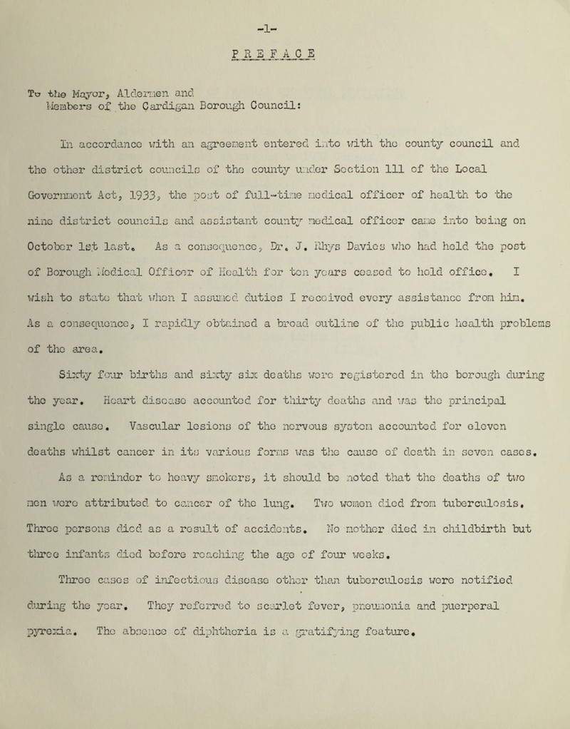 To tli© Mayor, Aldermen and Members of the Cardigan Borough Council: In accordance with an agreement entered into with the county council and the other district councils of the county under Section 111 of the Local Government Act, 1933, the post of full-time medical officer of health to the nine district councils and assistant county medical officer cane into being on October 1st last* As a consequence, Dr. J. Rhys Davies who had held the post of Borough Medical Officer of Health for ten years ceased, to hold office. I wish to state that when I assumed duties I received every assistance from him. As a consequence, I rapidly obtained a broad outline of the public health problems of the area. Sixty four births and sixty six deaths wore registered in the borough during tho year. Heart disease accounted for thirty deaths and was the principal single cause. Vascular lesions of the nervous system accounted for eleven deaths whilst cancer in its various forms was tho cause of death in seven cases. As a reminder to heavy smokers, it should be noted that the deaths of two men were attributed to cancer of the lung. Two women died from tuberculosis. Throe persons died as a result of accidents. No mother died in childbirth but three infants died before reaching the age of four weeks. Three cases of infectiotis disease other than tuberculosis were notified during the year. They referred to scarlet fever, pneumonia and puerperal pyrexia. Tho absence of diphtheria is a gratifying feature.