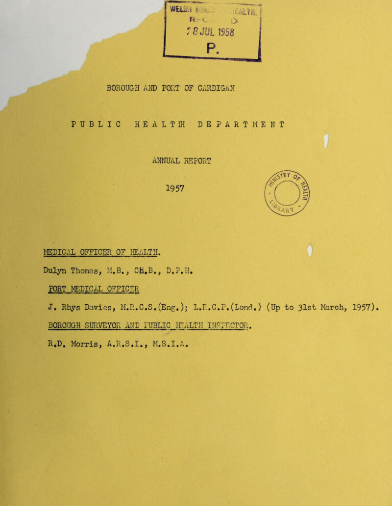 BOROUGH AND PORT OF CARDIGAN PUBLIC HEALTH DEPARTMENT ANNUAL REFORT 1957 MEDICAL OFFICER OF HEALTH. Dulyn Thomas, M.B., CJi.B., D.P.H. PORT MEDICAL OFFICER J, Rhys Davies, M.R.C.S,(Eng.)j L.R.C.P.(Lond.) (Up to 3lst March, 1957). BOROUGH SURVEYOR AND PUBLIC HEALTH INSPECTOR. R.D. Morris, A.R.S.I., M.S.I.A.