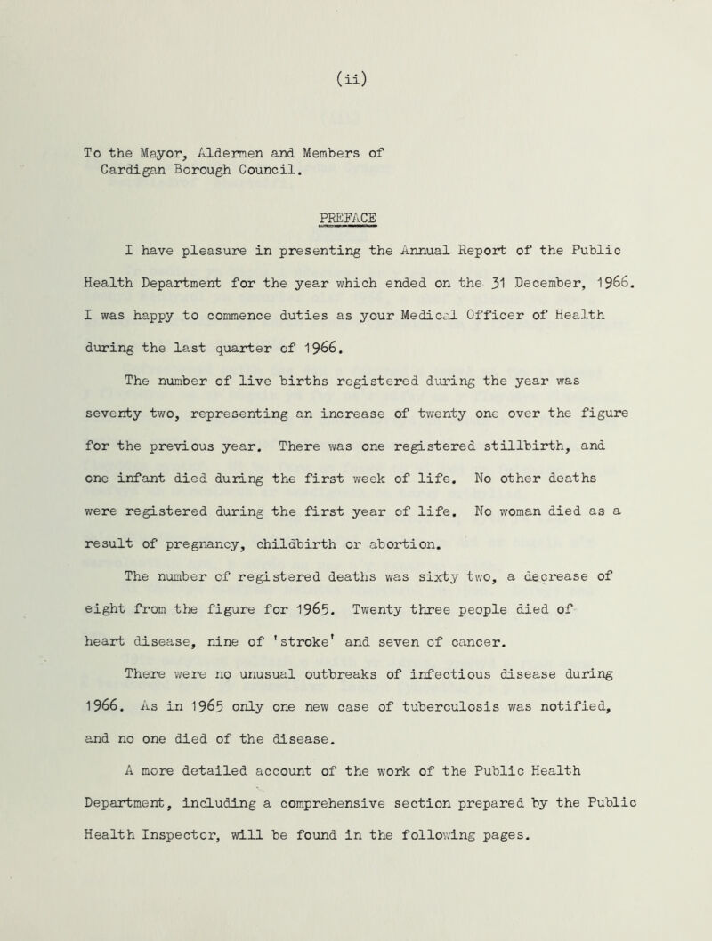 To the Mayor, Aldermen and Members of Cardigan Borough Council. PREFACE I have pleasure in presenting the Annual Report of the Public Health Department for the year which ended on the 31 December, 1966. I was happy to commence duties as your Medical Officer of Health during the last quarter of 1966. The number of live births registered during the year was seventy two, representing an increase of twenty one over the figure for the previous year. There was one registered stillbirth, and one infant died during the first week of life. No other deaths were registered during the first year of life. No woman died as a result of pregnancy, childbirth or abortion. The number of registered deaths was sixty two, a decrease of eight from the figure for 19&5. Twenty three people died of heart disease, nine of 'stroke' and seven of cancer. There were no unusual outbreaks of infectious disease during 1966. As in 1965 only one new case of tuberculosis was notified, and no one died of the disease. A more detailed account of the work of the Public Health Department, including a comprehensive section prepared by the Public Health Inspector, will be found in the following pages.