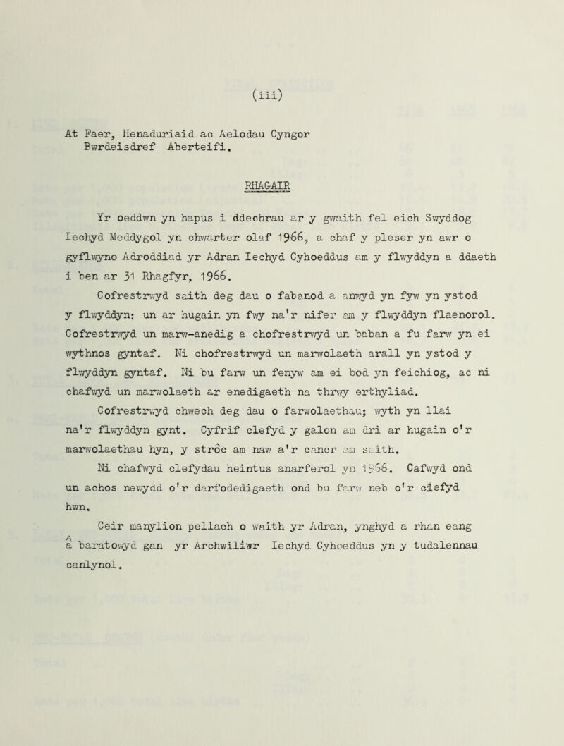 (iii) At Faer, Henaduriaid ac Aelodau Cyngor Bwrdeisdref Aberteifi. RHAGAIR Yr oeddwn yn hapus i ddechrau ar y gwaith fel eich Swyddog Iechyd Meddygol yn chwarter olaf 1366} a chaf y pleser yn awr o gyflwyno Adroddiad yr Adran Iechyd Cyhoeddus am y flwyddyn a ddaeth i ben ar 31 Rhagfyr, 1366. Cofrestrwyd saith deg dau o fabanod a anwyd yn fyw yn ystod y flwyddyn; un ar hugain yn fwy na’r nifer am y flwyddyn flaenorol. Cofrestrwyd un marw-anedig a chofrestrwyd un baban a fu farw yn ei wythnos gyntaf. Ni chofrestrwyd un marwolaeth arall yn ystod y flwyddyn gyntaf. Ni bu farw un fenyw am ei bod yn feichiog, ac ni chafwyd un marwolaeth ar enedigaeth na thrwy erthyliad. Cofrestrvvyd chwech deg dau o farwolaethau; wyth yn llai na’r flwyddyn gynt. Cyfrif clefyd y galon am dri ar hugain o’r marwolaethau hyn, y stroc am naw a'r cancr am scith. Ni chafwyd defy dau heintus anarferol yn 1 '$66. Cafwyd ond un achos newydd o'r darfodedigaeth ond bu farw neb o’r clefyd hwn. Ceir manylion pellach o waith yr Adran, ynghyd a rhan eang a baratowyd gan yr Archwiliwr Iechyd Cyhoeddus yn y tudalennau canlynol.