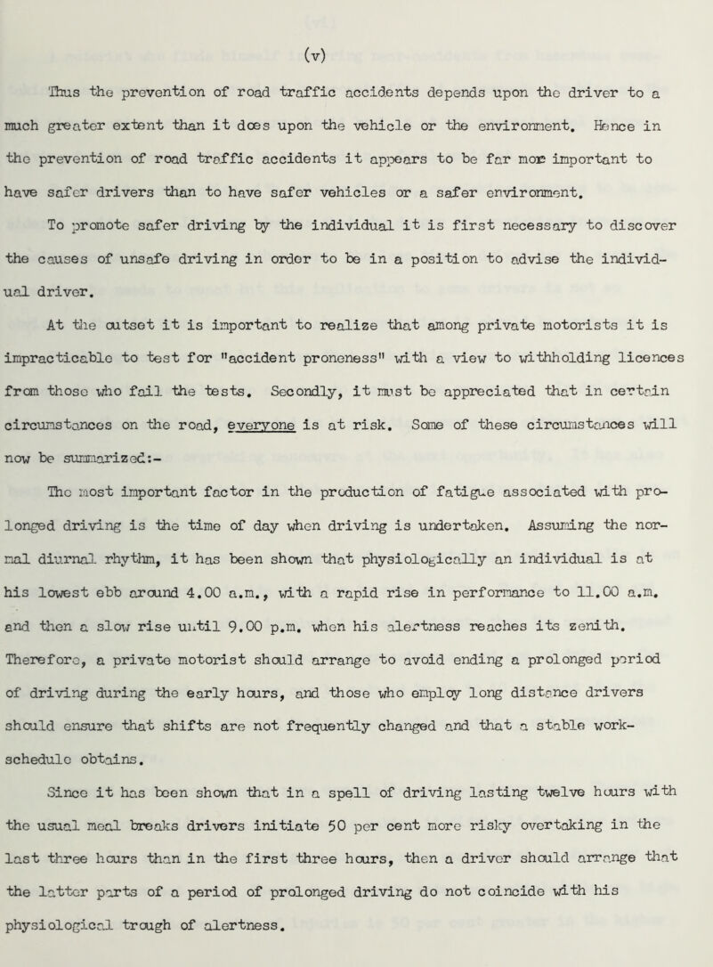(v) Thus the prevention of road traffic accidents depends upon the driver to a much greater extent than it does upon the vehicle or the environment. Hence in the prevention of road traffic accidents it appears to be far moxs important to have safer drivers than to have safer vehicles or a safer environment. To promote safer driving by the individual it is first necessary to discover the causes of unsafe driving in ordor to be in a position to advise the individ- ual driver. At tlie outset it is important to realize that among private motorists it is impracticable to test for accident proneness with a view to withholding licences from those who fail the tests. Secondly, it mist be appreciated that in certain circumstances on the road, everyone is at risk. Some of these circumstances will now be summarized Thc most important factor in the production of fatigue associated with pro- longed driving is Hie time of day when driving is undertaken. Assuming Hie nor- mal diurnal rhythm, it has been shown that physiologically an individual is at his lowest ebb around 4.00 a.m., with a rapid rise in performance to 11.00 a.m. and then a slow rise until 9.00 p.m. when his alertness reaches its zenith. Therefore, a private motorist should arrange to avoid ending a prolonged period of driving during the early hours, and those who employ long distance drivers should ensure that shifts are not frequently changed and that a stable work- schedule obtains. Since it has been shown that in a spell of driving lasting twelve hours with the usual meal breaks drivers initiate 50 per cent more risky overtaking in the last three hours than in the first three hours, then a driver should arrange that the latter parts of a period of prolonged driving do not coincide with his physiological trough of alertness.
