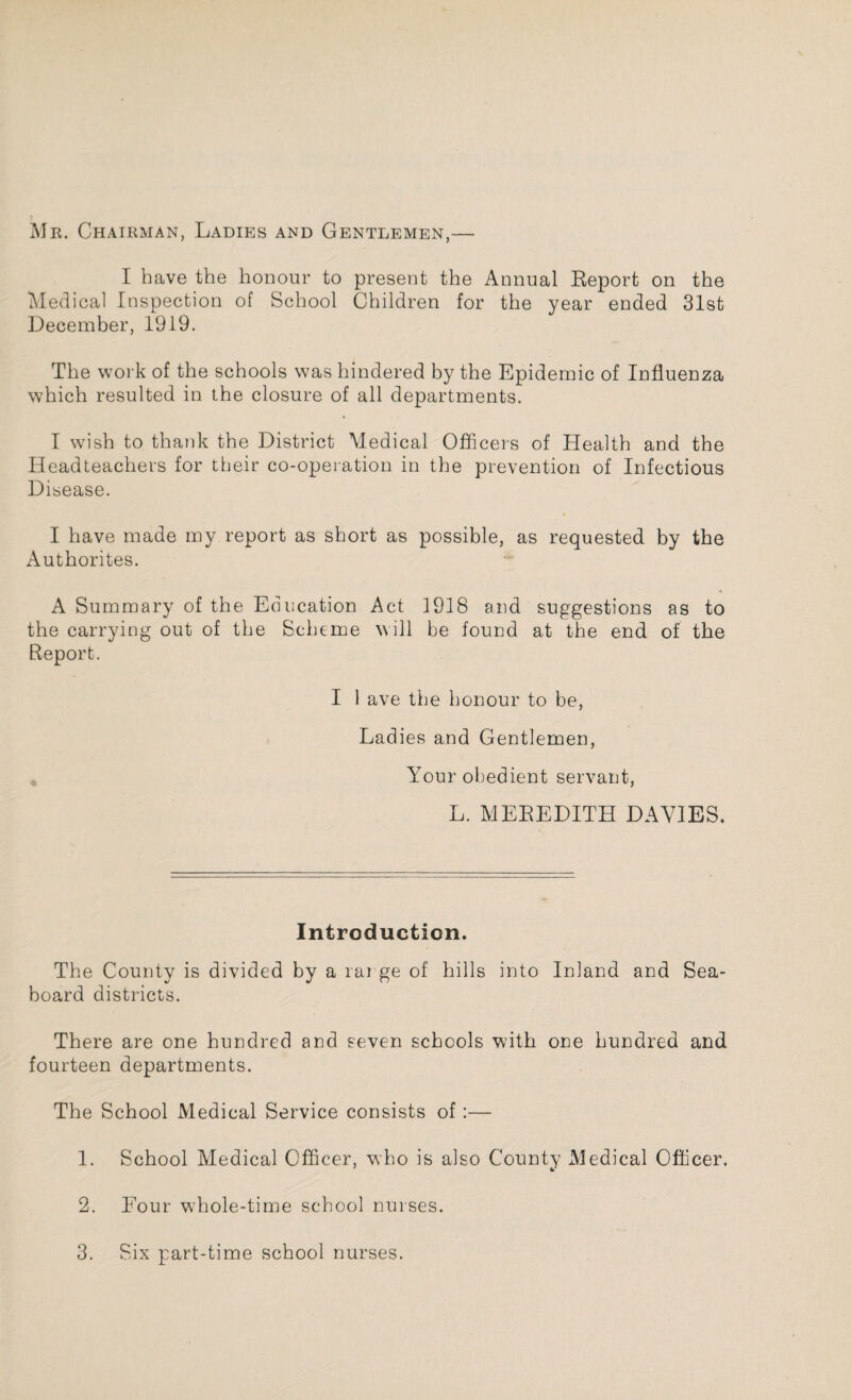 Mr. Chairman, Ladies and Gentlemen,— I have the honour to present the Annual Report on the Medical Inspection of School Children for the year ended 31st December, 1919. The work of the schools was hindered by the Epidemic of Influenza which resulted in the closure of all departments. I wish to thank the District Medical Officers of Health and the Headteachers for their co-operation in the prevention of Infectious Disease. I have made my report as short as possible, as requested by the Authorites. A Summary of the Education Act 1918 and suggestions as to the carrying out of the Scheme will be found at the end of the Report. I 1 ave the honour to be, Ladies and Gentlemen, Your obedient servant, L. MEREDITH DAVIES. Introduction. The County is divided by a rai ge of hills into Inland and Sea¬ board districts. There are one hundred and seven schools with one hundred and fourteen departments. The School Medical Service consists of :— 1. School Medical Officer, who is also County Medical Officer. 2. Four w7hole-time school nurses.