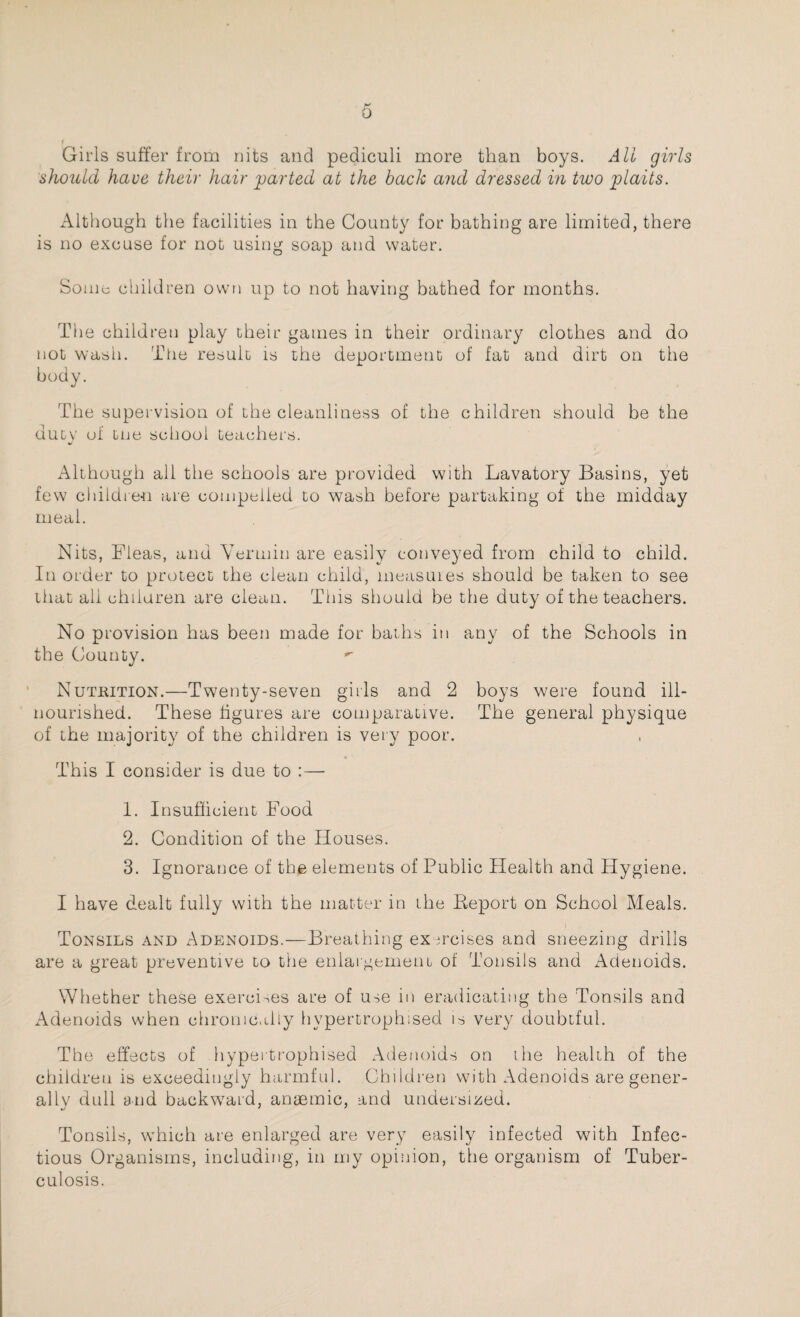 Girls suffer from nits and pediculi more than boys. All girls should have their hair parted at the back and dressed in two plaits. Although the facilities in the County for bathing are limited, there is no excuse for not using soap and water. Some children own up to not having bathed for months. The children play their games in their ordinary clothes and do not wash. The result is the deportment of fat and dirt on the body. The supervision of the cleanliness of the children should be the duty of tne school teachers. Although all the schools are provided with Lavatory Basins, yet few children are compelled to wash before partaking of the midday meal. Nits, Fleas, and Vermin are easily conveyed from child to child. In order to protect the clean child, measures should be taken to see that all children are clean. This should be the duty of the teachers. No provision has been made for baths in any of the Schools in the County. Nutrition.—Twenty-seven girls and 2 boys were found ill- nourished. These figures are comparative. The general physique of the majority of the children is very poor. This I consider is due to :— 1. Insufficient Food 2. Condition of the Houses. 3. Ignorance of the elements of Public Health and Hygiene. I have dealt fully with the matter in the Report on School Meals. Tonsils and Adenoids.—Breathing exercises and sneezing drills are a great preventive to the enlargement of Tonsils and Adenoids. Whether these exercises are of use in eradicating the Tonsils and Adenoids when chronically hypertrophised is very doubtful. The effects of hypertrophised Adenoids on the health of the children is exceedingly harmful. Children with Adenoids are gener¬ ally dull and backward, anaemic, and undersized. Tonsils, which are enlarged are very easily infected with Infec¬ tious Organisms, including, in my opinion, the organism of Tuber¬ culosis.