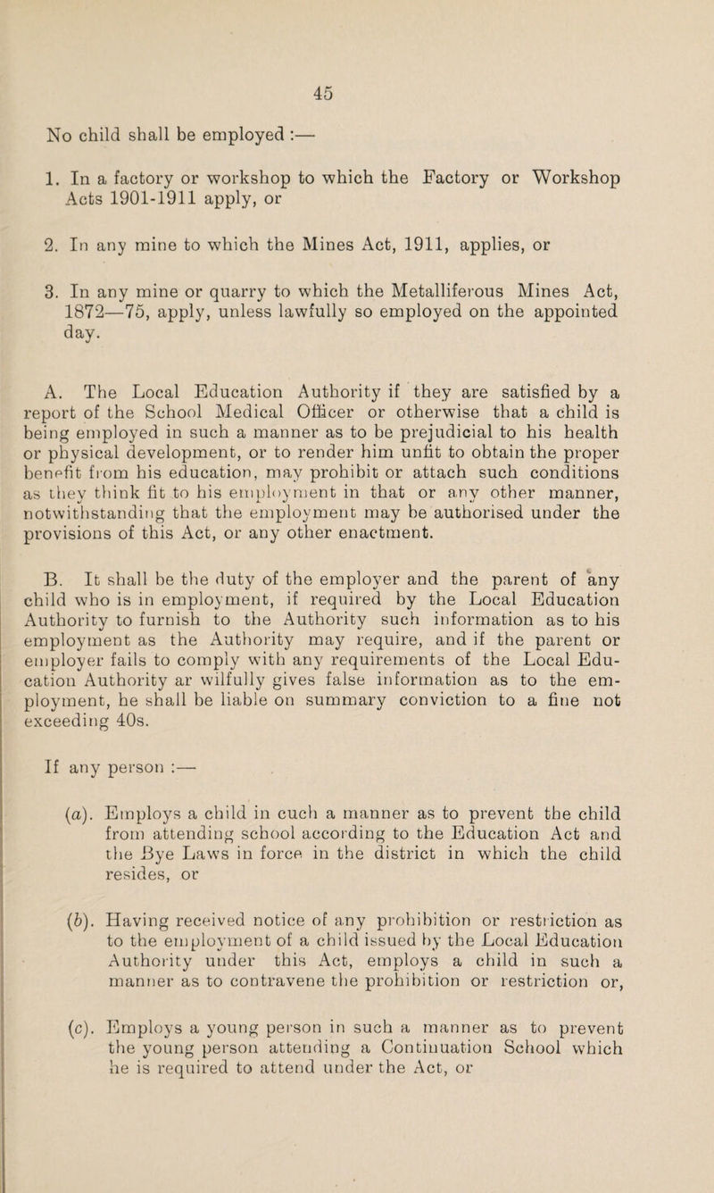 No child shall be employed :— 1. In a factory or workshop to which the Factory or Workshop Acts 1901-1911 apply, or 2. In any mine to which the Mines Act, 1911, applies, or 3. In any mine or quarry to which the Metalliferous Mines Act, 1872—75, apply, unless lawfully so employed on the appointed day. A. The Local Education Authority if they are satisfied by a report of the School Medical Officer or otherwise that a child is being employed in such a manner as to be prejudicial to his health or physical development, or to render him unfit to obtain the proper benefit from his education, may prohibit or attach such conditions as they think fit to his employment in that or any other manner, notwithstanding that the employment may be authorised under the provisions of this Act, or any other enactment. B. It shall be the duty of the employer and the parent of any child who is in employment, if required by the Local Education Authority to furnish to the Authority such information as to his employment as the Authority may require, and if the parent or employer fails to comply with any requirements of the Local Edu¬ cation Authority ar wilfully gives false information as to the em¬ ployment, he shall be liable on summary conviction to a fine not exceeding 40s. If any person :— (a) . Employs a child in cuch a manner as to prevent the child from attending school according to the Education Act and the Bye Laws in force in the district in which the child resides, or (b) . Having received notice of any prohibition or restriction as to the employment of a child issued by the Local Education Authority under this Act, employs a child in such a manner as to contravene the prohibition or restriction or, (c) . Employs a young person in such a manner as to prevent the young person attending a Continuation School which he is required to attend under the Act, or