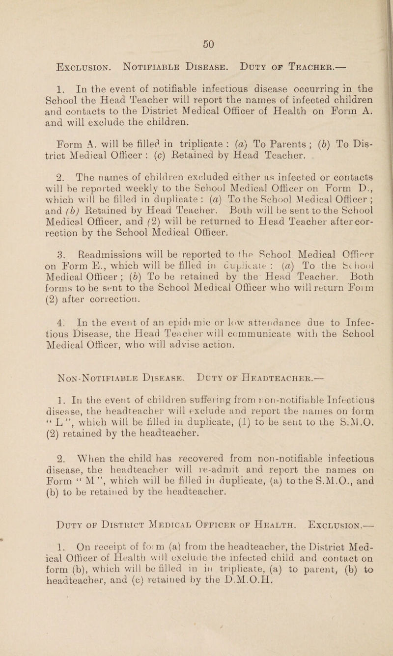 Exclusion. Notifiable Disease. Duty of Teacher.— 1. In the event of notifiable infectious disease occurring in the School the Head Teacher will report the names of infected children and contacts to the District Medical Officer of Health on Form A. and will exclude the children. Form A. will be filled in triplicate : (a) To Parents ; (b) To Dis¬ trict Medical Officer : (c) Retained by Head Teacher. 2. The names of children excluded either as infected or contacts will he reported weekly to the School Medical Officer on Form D., which will he filled in duplicate: (a) Tothe School Medical Officer; and (b) Retained by Head Teacher. Both will be sent to the School Medical Officer, and (2) will be returned to Head Teacher after cor¬ rection by the School Medical Officer. 3. Readmissions will be reported to the School Medical Officer on Form E., which will be filled in duplicate : («) To the School Medical Officer ; (b) To be retained by the Head Teacher. Both forms to be sent to the School Medical Officer who will return Foim (2) after correction. 4. In the event of an epidemic or low attendance due to Infec¬ tious Disease, the Head Teacher will communicate with the School Medical Officer, who will advise action. Non-Notifiable Disease. Duty of Headteacher.— ]. In the event of children suffering from non-notifiable Infectious disease, the headteacher will exclude and report the names on form “ L”, which will be filled in duplicate, (I) to be sent to the S.M.O. (2) retained by the headteacher. 2. When the child has recovered from non-notifiable infectious disease, the headteacher will re-admit and report the names on Form “ M ”, which will be filled in duplicate, (a) totheS.M.O., and (b) to he retained by the headteacher. Duty of District Medical Officer of Health. Exclusion.— 1. On receipt of foim (a) from the headteacher, the District Med¬ ical Officer of Health will exclude the infected child and contact on form (b), which will be filled in in triplicate, (a) to parent, (b) to headteacher, and (c) retained by the D.M.O.H,