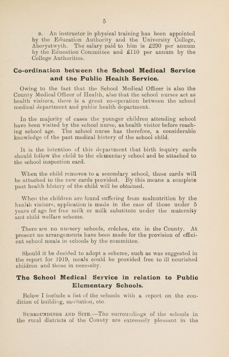 b. An instructor in physical training has been appointed by the Education Authority and the University College, Aberystwyth. The salary paid to him is £290 per annum by the Education Committee and £110 per annum by the College Authorities. Co-ordination between the School Medical Service and the Public Health Service. Owing to the fact that the School Medical Officer is also the County Medical Officer of Health, also that the school nurses act as health visitors, there is a great co-operation between the school medical department and public health department. In the majority of cases the younger children attending school have been visited by the school nurse, as health visitor before reach¬ ing school age. The school nurse has therefore, a considerable knowledge of the past medical history of the school child. It is the intention of this department that birth inquiry cards should follow the child to the elementary school and be attached to the school inspection card. When the child removes to a secondary school, these cards will be attached to the new cards provided. By this means a complete past health history of the child will be obtained. When the children are found suffering from malnutrition by the health visitors, application is made in the case of those under 5 years of age for free milk or milk substitute under the maternity and child welfare scheme. There are no nursery schools, creches, etc. in the County. At present no arrangements have been made for the provision of effici¬ ent school meals in schools by the committee. Should it be decided to adopt a scheme, such as was suggested in the report for 1919, meals could be provided free to ill nourished children and those in necessity. The School Medical Service in relation to Public Elementary Schools. Below I include a list of the schools with a report on the con¬ dition of building, sanitation, etc. Surroundings and Site.—The surroundings of the schools in the rural districts of the County are extremely pleasant in the