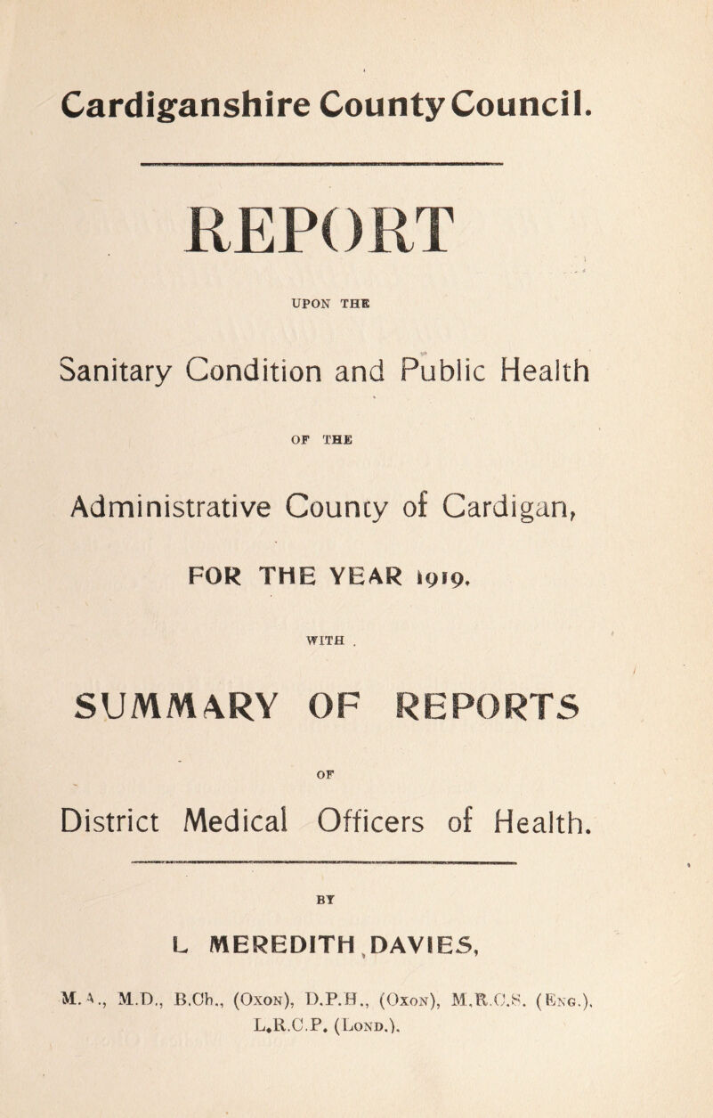 Cardiganshire County Council. REPORT  i .... * UPON THE Sanitary Condition and Public Health OF THE Administrative County of Cardigan, FOR THE YEAR igig. WITH . SUMMARY OF REPORTS District Medical Officers of Health. L MEREDITH DAVIES, M.A., M.D., B.Oh., (Oxon), D.P.H., (Oxon), M.R.O.8. (Eng.). L.R.C.P. (Lond.).