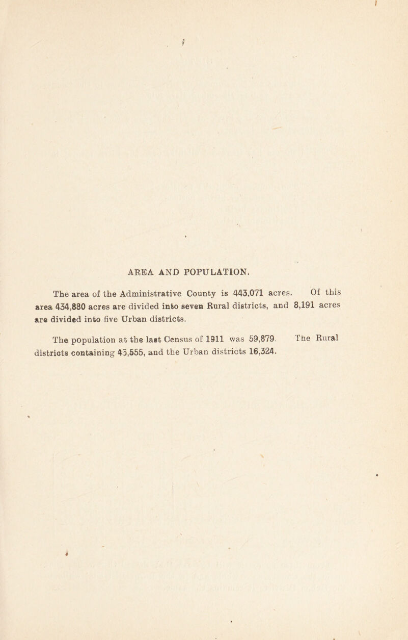 AREA AND POPULATION. The area of the Administrative County is 443,071 acres. Of this area 434,880 acres are divided into seven Rural districts, and 8,191 acres are divided into five Urban districts. The population at the last Census of 1911 was 59,879. The Rural districts containing 45,555, and the Urban districts 16,324.