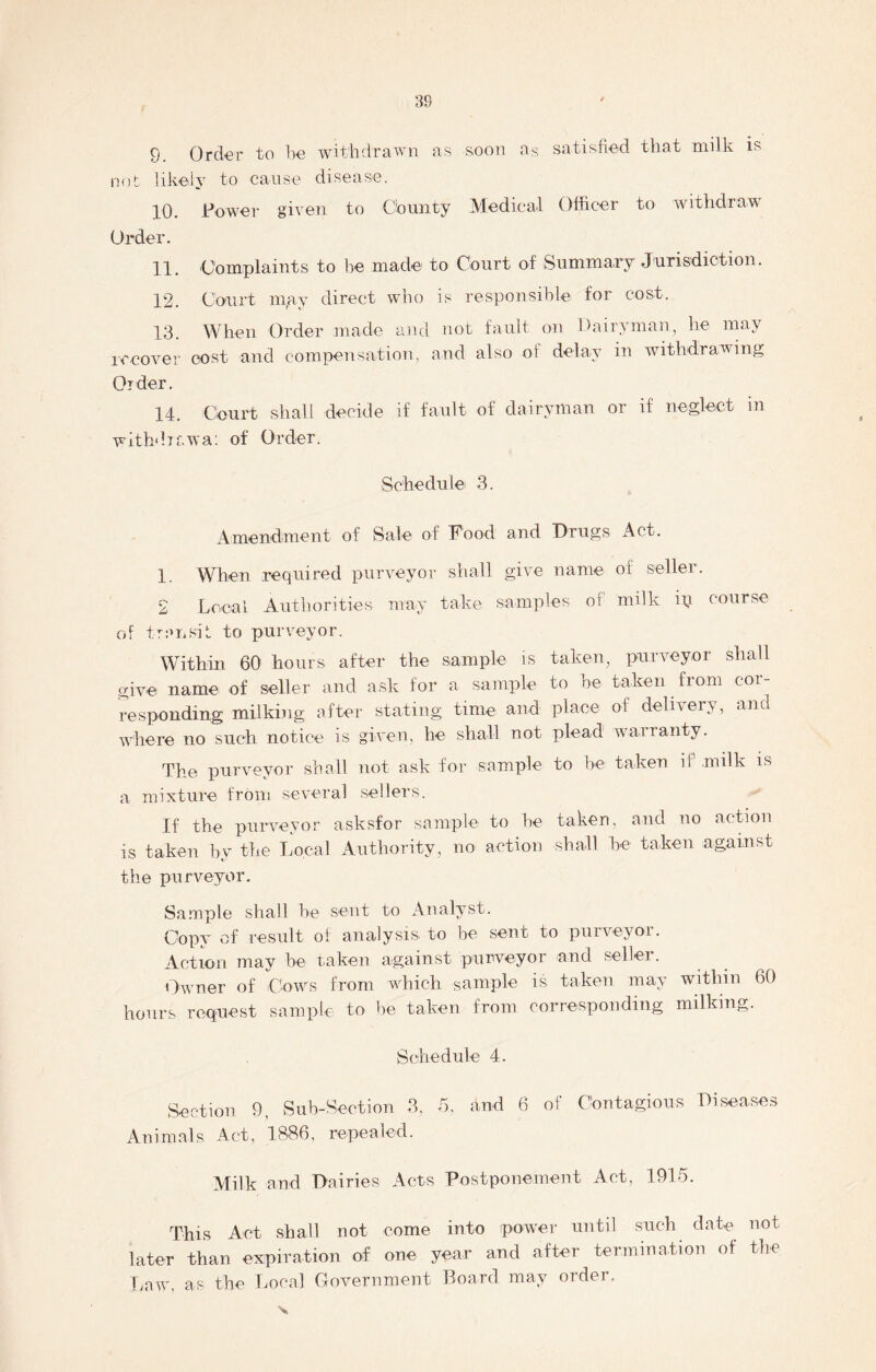 9. Order to be withdrawn as soon as satisfied that milk is not likely to cause disease. 10. Fewer given to County Medical Officer to withdraw Order. 11. Complaints to he made to Court of Summary Jurisdiction. 12. Court may direct who is responsible for cost. 13. When Order made and not fault on Dairyman, he may recover cost and compensation, and also of delay in withdrawing Order. 14. Court shall decide if fault of dairyman or if neglect in withdrawal of Order. Schedule 3. Amendment of Sale of Food and Drugs Act. 1. When required purveyor shall give name of seller. 2 Local Authorities may take samples of1 milk ip course of transit to purveyor. Within 60 hours after the sample is taken, purveyor shall give name of seller and ask for a sample to be taken from cor- responding milking after stating time and place of delivery, and where no such notice is given, he shall not plead warranty. The purveyor shall not ask for sample to he taken if milk is a mixture from several sellers. If the purveyor asksfor sample to he taken, and no action is taken by the Local Authority, no action shall be taken against the purveyor. Sample shall be sent to Analyst. Copy of result of analysis to be sent to purveyor. Action may be taken against purveyor and seller. Owner of Cows from which sample is taken may within 60 hours request sample to be taken from corresponding milking. Schedule 4. Section 9, Sub-Section 3, 5, and 6 of Contagious Diseases Animals Act, 1886, repealed. Milk and Dairies Acts Postponement Act, 1915. This Act shall not come into power until such date not later than expiration of one year and after termination of tire Law, a? the Local Government Board may order.