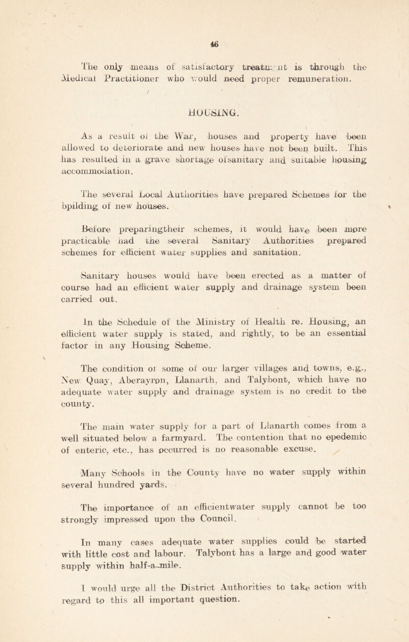 Tiie only means of satisfactory treatment is through the ■Medical Practitioner who would need proper remuneration. i HOUSING. As a resuit ol the War, houses and property have 'been allowed to deteriorate and new houses have not been built. This has resulted in a grave shortage ofsanitary and suitable’ housing accommodation. The several Local Authorities have prepared Schemes lor the bpilding of new houses. % Before preparingtheir schemes, it would have been more practicable had the several Sanitary Authorities prepared schemes for efficient water supplies and sanitation. Sanitary houses would have been erected as a matter of course had an efficient water supply and drainage system been carried out. In the Schedule of the Ministry of Health re. Housing, an efficient water supply is stated, and rightly, to be an essential factor in any Housing Scheme. The condition 01 some of our larger villages and towns, e.g., New Quay, Aberayrpn, Llanarth, and Talybont, which have no adequate water supply and drainage system is no credit to the county. The main water supply for a part of Llanarth comes from a well situated below a farmyard. The contention that no epedemic of enteric, etc., has occurred is no reasonable excuse. Many Schools in the County have no water supply within several hundred yards. The importance of an efficientwater supply cannot be too strongly impressed upon the Council. In many cases adequate water supplies could be started with little cost and labour. Talybont has a large and good water supply within half-a-mile. 1 would urge all the District Authorities to take action with regard to this all important question.
