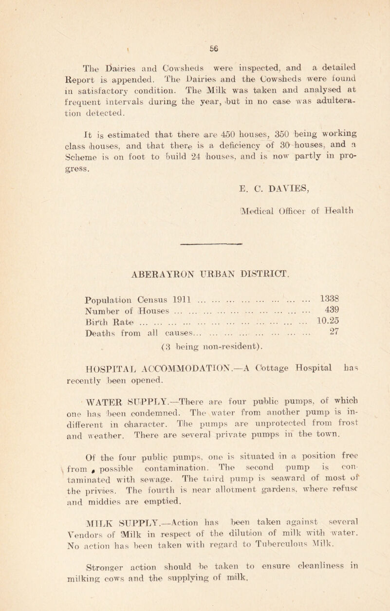 The Dairies and Cowsheds were inspected, and a detailed Report is appended. The Dairies and the Cowsheds were found in satisfactory condition. The Milk was taken and analysed at frequent intervals during the year, hut in no case was adultera- tion detected. It is estimated that there are 450 houses, 350 being working class houses, and that there is a deficiency of 30 houses, and a Scheme is on foot to build 24 houses, and is now partly in pro- gress. E. C. DAVIES, Medical Officer of Health ABERAARON URBAN DISTRICT. Population Census 1911 1338 Number of (Houses ... ••• 439 Birth Rate 10.25 Deaths from all causes 27 (3 being non-resident). HOSPITAL ACCOMMODATION.—A Cottage Hospital has recently been opened. WATER SUPPLY.—There are four public pumps, of which one lias been condemned. The water from another pump is in- different in character. The pumps are unprotected from frost and weather. There are several private pumps in the town. Of the four public pumps, one is situated in a position free , from $ possible contamination. The second pump is con- taminated with sewage. The tnird pump is seaward of most of the privies. The fourth is near allotment gardens, where refuse and middies are emptied. MILK SUPPLY.—Action has been taken against several Vendors of Milk in respect of the dilution of milk with water. No action has been taken with regard to Tuberculous Milk. Stronger action should be taken to ensure cleanliness in milking cows and the supplying of milk,