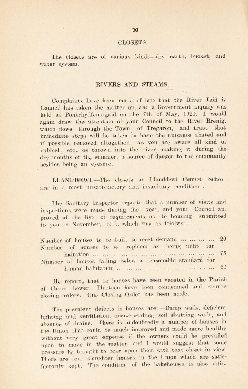 CLOSETS. The closets are of various kinds—dry earth, bucket, and water system. RIVERS AND STEAMS. Complaints have been made of late that the River Teifi is Council has taken the matter up, and a Government inquiry was held at Pontrhydfencngaid on the 7th of May, 1920. I would again draw the1 attention of your Council to the River Brenig, which flows through the Town of Tregaron, and trust that immediate steps will be taken to have the nuisance abated and if possible removed altogether. As you are aware all kind of rubbish, etc., os thrown into the river, making it during the dry months, of th© summer, a source of danger to the community besides, being an eyesore. LLANDDEWI.—The closets at Llanddewi Council Scho< are in a most unsatisfactory and insanitary condition . The Sanitary Inspector reports that a number of visits and inspections were made during the year, and your Council ap- proved of the list of requirements as to housing submitted to. you in November, 1919, which was as fololws:— Number of houses to be built to meet demand 20 Number of houses to be replaced as being; unfit for Imitation ... Number of houses, falling below a reasonable standard for human habitation 60 He reports that 15 houses have been vacated in the Parish of Caron Lower. Thirteen have been condemned and require closing orders. On© Closing Order has been made. The prevalent defects in houses are:—Damp walls, deficient lighting and ventilation, over-crowding, soil abutting walls, and absence of drains. There is undoubtedly a number of houses in the Union that could be much improved and made more healthy without very great expense if the owners could be prevailed upon to move in the matter, and I would suggest that some pressure he brought to bear upon them with that object m view. There are four slaughter houses in the Union which are satis- factorily kept. The condition of the bakehouses is also satis™