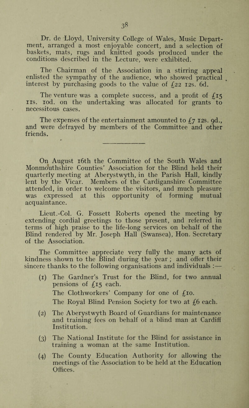 3? Dr. de Lloyd, University College of Wales, Music Depart- ment, arranged a most enjoyable concert, and a selection of baskets, mats, rugs and knitted goods produced under the conditions described in the Lecture, were exhibited. The Chairman of the Association in a stirring appeal enlisted the sympathy of the audience, who showed practical interest by purchasing goods to the value of £22 12s. 6d. The venture was a complete success, and a profit of £15 ns. iod. on the undertaking was allocated for grants to necessitous cases. The expenses of the entertainment amounted to £7 12s. gd., and were defrayed by members of the Committee and other friends. On August 16th the Committee of the South Wales and Monmouthshire Counties’ Association for the Blind held their quarterly meeting at Aberystwyth, in the Parish Hall, kindly lent by the Vicar. Members of the Cardiganshire Committee attended, in order to welcome the visitors, and much pleasure was expressed at this opportunity of forming mutual acquaintance. Lieut.-Col. G. Fossett Roberts opened the meeting by extending cordial greetings to those present, and referred in terms of high praise to the life-long services on behalf of the Blind rendered by Mr. Joseph Hall (Swansea), Hon. Secretary of the Association. The Committee appreciate very fully the many acts of kindness shown to the Blind during the year ; and offer their sincere thanks to the following organisations and individuals :— (1) The Gardner’s Trust for the Blind, for two annual pensions of £15 each. The Clothworkers’ Company for one of £10. The Royal Blind Pension Society for two at £6 each. (2) The Aberystwyth Board of Guardians for maintenance and training fees on behalf of a blind man at Cardiff Institution. (3) The National Institute for the Blind for assistance in training a woman at the same Institution. (4) The County Education Authority for allowing the meetings of the Association to be held at the Education Offices.