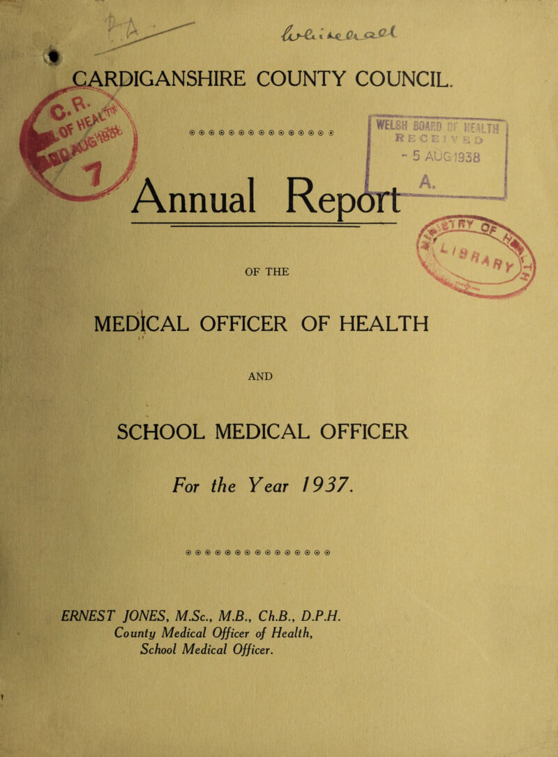 Annual Rep WELSH BOARD cr }:£^lTh R E O t. ) >■ \'y *• 5 AUG 1938 A. OF THE MEbiCAL OFFICER OF HEALTH \ < AND SCHOOL MEDICAL OFFICER For the Year 1937. ®®®®®®®®®®®®®®@ ERNEST JONES, M.Sc., M.B., Ch.B., D.P.H. County Medical Officer of Health, School Medical Officer.