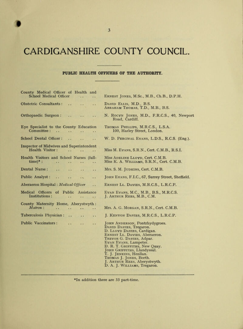 PUBLIC HEALTH OFFICERS OF THE AUTHORITY. County Medical Officer of Health and School Medical Officer Obstetric Consultants : Orthopaedic Surgeon : Eye Specialist to the County Education Committee: School Dental Officer : Inspector of Midwives and Superintendent Health Visitor : Health Visitors and School Nurses (full- time)* : Dental Nurse : Public Analyst: .. .. . ^ Aberaeron Hospital: Medical Officer Medical Officers of Public Assistance Institutions : County Maternity Home, Aberystwyth : Matron : Tuberculosis Physician : .. Public Vaccinators : Ernest Jones, M.Sc., M.B., Ch.B., D.P.H. David Ellis, M.D., B.S. Abraham Thomas, T.D., M.B., B.S. N. Rocyn Jones, M.D., F.R.C.S., 40, Newport Road, Cardiff. Thomas Phillips, M.R.C.S., L.S.A. 100, Harley Street, London. W. D. Percival Evans, L.D.S., R.C.S. (Eng.). Miss M. Evans, S.R.N., Cert. C.M.B., R.S.I. Miss Adeline Lloyd, Cert. C.M.B. Miss K. A. Williams, S.R.N., Cert. C.M.B. Mrs. S. M. Judkins, Cert. C.M.B. John Evans, F.I.C., 67, Surrey Street, Sheffield. Ernest Ll. Davies, M.R.C.S., L.R.C.P. Evan Evans, M.C., M.B., B.S., M.R.C.S. J. Arthur Rees, M.B., C.M. Mrs. A. G. Morgan, S.R.N., Cert. C.M.B. J. Kenyon Davies, M.R.C.S., L.R.C.P. John Anderson, Pontrhydygroes. David Davies, Tregaron. D. Lloyd Davies, Cardigan. Ernest Ll. Davies, Aberaeron. Trevor G. Davies, Adpar. Evan Evans, Lampeter. D. R. T. Griffiths, New Quay. John Griffiths, Llandyssul. T. J. Jenkins, Henllan. Thomas J. Jones, Borth. J. Arthur Rees, Aberystwyth. D. A. J. Williams, Tregaron. *In addition there are 33 part-time.