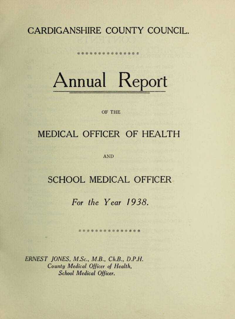 CARDIGANSHIRE COUNTY COUNCIL. ©oo®®®®®®®®®®®® Annual Report OF THE MEDICAL OFFICER OF HEALTH SCHOOL MEDICAL OFFICER For the Year / 938. ®®®®®®®®®®®®®®® ERNEST JONES, M.Sc., M.B., Ch.B., D.P.H. County Medical Officer of Health, School Medical Officer.