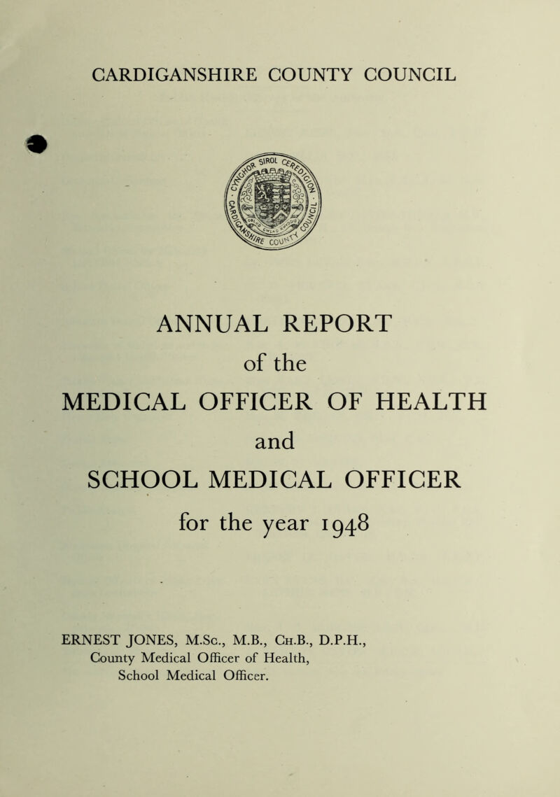 CARDIGANSHIRE COUNTY COUNCIL ANNUAL REPORT of the MEDICAL OFFICER OF HEALTH and SCHOOL MEDICAL OFFICER for the year 1948 ERNEST JONES, M.Sc,, M.B., Ch.B., D.P.H., County Medical Officer of Health, School Medical Officer.