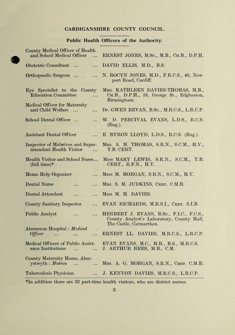 Public Health Officers of the Authority. County Medical Officer of Health and School Medical Officer ERNEST JONES, M.Sc., M.B., Ch.B., D.P.H. Obstetric Consultant ... DAVID ELLIS, M.D., B.S. Orthopaedic Surgeon ... N. ROCYN JONES, M.D., F.R.C.S., 40, New- port Road, Cardiff. Eye Speciahst to the County Education Committee Mrs. KATHLEEN DAVIES-THOMAS, M.B., Ch.B., D.P.H., 16, George St., Edgbaston, Birmingham. Medical Officer for Maternity and Child Welfare ... Dr. GWEN BEVAN, B.Sc., M.R.C.S., L.R.C.P. School Dental Officer ... W. D. PERCIVAL EVANS, L.D.S., R.C.S. (Eng.). Assistant Dental Officer E. BYRON LLOYD, L.D.S., R.C.S. (Eng.). Inspector of Midwives and Super- intendent Health Visitor Mrs. a. M. THOMAS, S.R.N., S.C.M., H.V., T.B. CERT. Health Visitor and School Nurse... (full time)* Miss MARY LEWIS, S.R.N., S.C.M., T.B. CERT., R.F.N., H.V. Home Help Organiser Miss M. MORGAN, S.R.N., S.C.M., H.V. Dental Nurse Mrs. S. M. JUDKINS, Cert. C.M.B. Dental Attendant Miss M. H. DAVIES. County Sanitary Inspector EVAN RICHARDS, M.R.S.I., Cert. S.I.B. Public Analyst HERBERT J. EVANS, B.Sc., F.I.C., F.C.S., County Analyst’s Laboratory, County Hall, The Castle, Carmarthen. Aberaeron Hospital: Medical Officer ERNEST LL. DAVIES, M.R.C.S., L.R.C.P. Medical Officers of Pubhc Assist- ance Institutions EVAN EVANS, M.C., M.B., B.S., M.R.C.S. J. ARTHUR REES, M.B., C.M. County Maternity Home, Aber- ystwyth : Matron Mrs. a. G. MORGAN, S.R.N., Cert. C.M.B. Tuberculosis Physician J. KENYON DAVIES, M.R.C.S., L.R.C.P. *In addition there are 33 part-time health visitors, who are district nurses.